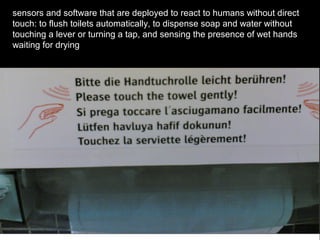 sensors and software that are deployed to react to humans without direct
touch: to flush toilets automatically, to dispense soap and water without
touching a lever or turning a tap, and sensing the presence of wet hands
waiting for drying
 