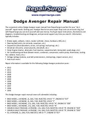 www.repairsurge.com 
Dodge Avenger Repair Manual 
The convenient online Dodge Avenger repair manual from RepairSurge is perfect for your "do it 
yourself" repair needs. Getting your Avenger fixed at an auto repair shop costs an arm and a leg, but 
with RepairSurge you can do it yourself and save money. You'll get repair instructions, illustrations and 
diagrams, troubleshooting and diagnosis, and personal support any time you need it. Information 
typically includes: 
Brakes (pads, callipers, rotors, master cyllinder, shoes, hardware, ABS, etc.) 
Steering (ball joints, tie rod ends, sway bars, etc.) 
Suspension (shock absorbers, struts, coil springs, leaf springs, etc.) 
Drivetrain (CV joints, universal joints, driveshaft, etc.) 
Outer Engine (starter, alternator, fuel injection, serpentine belt, timing belt, spark plugs, etc.) 
Air Conditioning and Heat (blower motor, condenser, compressor, water pump, thermostat, cooling 
fan, radiator, hoses, etc.) 
Airbags (airbag modules, seat belt pretensioners, clocksprings, impact sensors, etc.) 
And much more! 
Repair information is available for the following Dodge Avenger production years: 
2012 
2011 
2010 
2009 
2008 
2000 
1999 
1998 
1997 
1996 
1995 
This Dodge Avenger repair manual covers all submodels including: 
BASE MODEL, L4 ENGINE, 2L, GAS, FUEL INJECTED, VIN ID "Y", ENGINE ID "ECF" 
BASE MODEL, L4 ENGINE, 2L, GAS, FUEL INJECTED, VIN ID "Y" 
BASE MODEL, V6 ENGINE, 2.5L, GAS, FUEL INJECTED, VIN ID "N", ENGINE ID "EEB" 
BASE MODEL, V6 ENGINE, 2.5L, GAS, FUEL INJECTED, VIN ID "N" 
CANADA VALUE PACKAGE, L4 ENGINE, 2.4L, GAS, FUEL INJECTED, VIN ID "B", ENGINE ID "ED3" 
CANADA VALUE PACKAGE, L4 ENGINE, 2.4L, GAS, FUEL INJECTED, VIN ID "B", ENGINE ID "EDG" 
ES, L4 ENGINE, 2L, GAS, FUEL INJECTED, VIN ID "Y", ENGINE ID "ECF" 
 