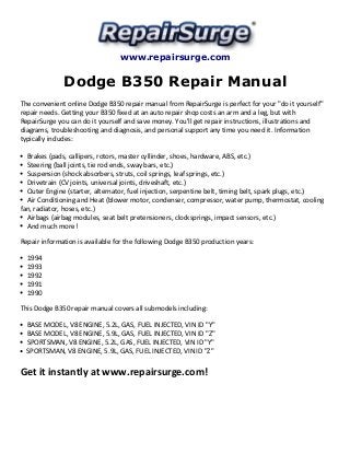 www.repairsurge.com 
Dodge B350 Repair Manual 
The convenient online Dodge B350 repair manual from RepairSurge is perfect for your "do it yourself" 
repair needs. Getting your B350 fixed at an auto repair shop costs an arm and a leg, but with 
RepairSurge you can do it yourself and save money. You'll get repair instructions, illustrations and 
diagrams, troubleshooting and diagnosis, and personal support any time you need it. Information 
typically includes: 
Brakes (pads, callipers, rotors, master cyllinder, shoes, hardware, ABS, etc.) 
Steering (ball joints, tie rod ends, sway bars, etc.) 
Suspension (shock absorbers, struts, coil springs, leaf springs, etc.) 
Drivetrain (CV joints, universal joints, driveshaft, etc.) 
Outer Engine (starter, alternator, fuel injection, serpentine belt, timing belt, spark plugs, etc.) 
Air Conditioning and Heat (blower motor, condenser, compressor, water pump, thermostat, cooling 
fan, radiator, hoses, etc.) 
Airbags (airbag modules, seat belt pretensioners, clocksprings, impact sensors, etc.) 
And much more! 
Repair information is available for the following Dodge B350 production years: 
1994 
1993 
1992 
1991 
1990 
This Dodge B350 repair manual covers all submodels including: 
BASE MODEL, V8 ENGINE, 5.2L, GAS, FUEL INJECTED, VIN ID "Y" 
BASE MODEL, V8 ENGINE, 5.9L, GAS, FUEL INJECTED, VIN ID "Z" 
SPORTSMAN, V8 ENGINE, 5.2L, GAS, FUEL INJECTED, VIN ID "Y" 
SPORTSMAN, V8 ENGINE, 5.9L, GAS, FUEL INJECTED, VIN ID "Z" 
Get it instantly at www.repairsurge.com! 
