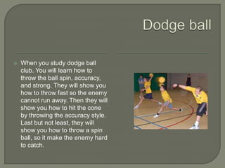    When you study dodge ball
    club. You will learn how to
    throw the ball spin, accuracy,
    and strong. They will show you
    how to throw fast so the enemy
    cannot run away. Then they will
    show you how to hit the cone
    by throwing the accuracy style.
    Last but not least, they will
    show you how to throw a spin
    ball, so it make the enemy hard
    to catch.
 