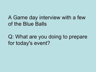 A Game day interview with a few
of the Blue Balls

Q: What are you doing to prepare
for today's event?
 