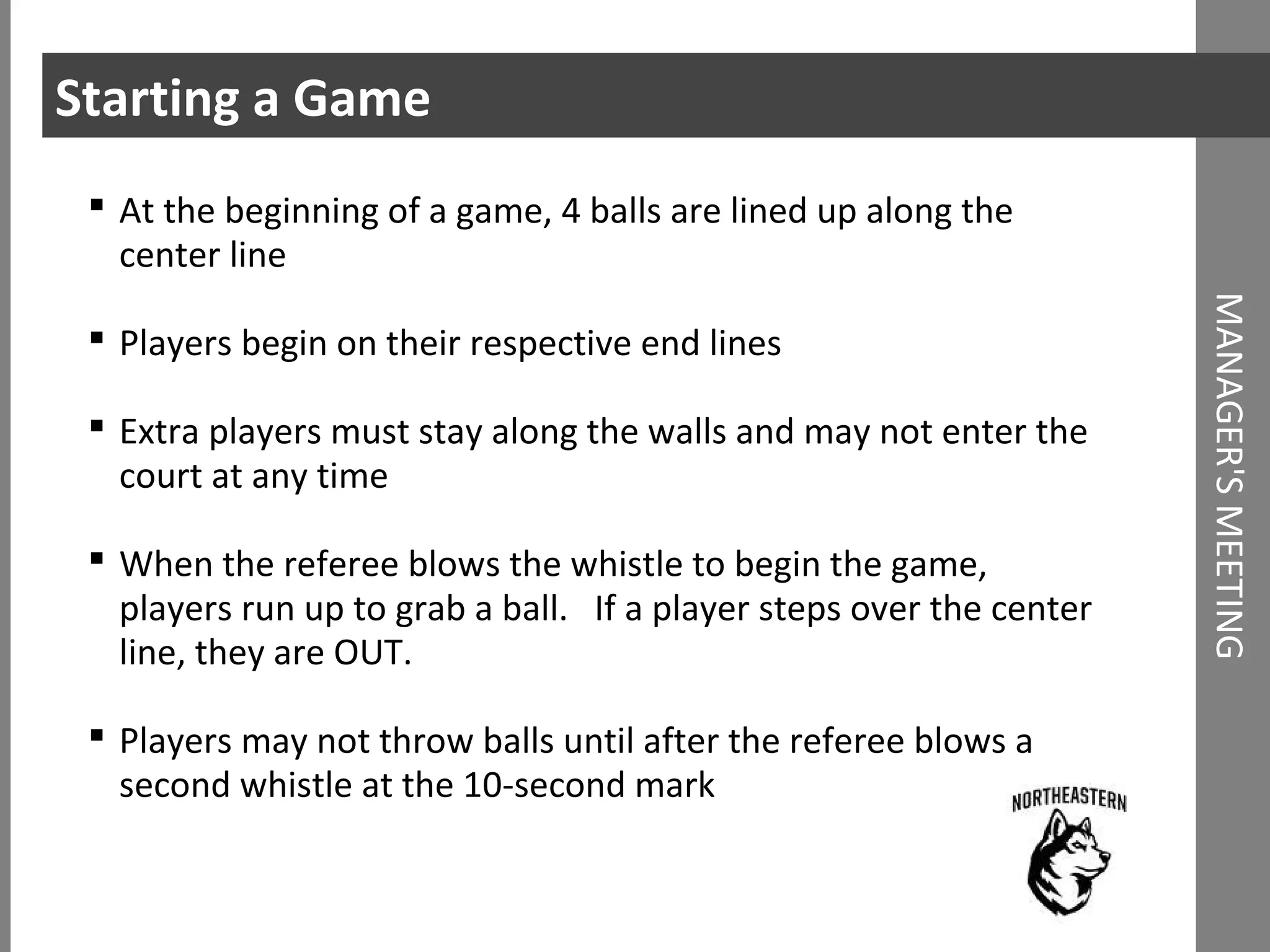 Starting a Game
MANAGER'SMEETING
 At the beginning of a game, 4 balls are lined up along the
center line
 Players begin on their respective end lines
 Extra players must stay along the walls and may not enter the
court at any time
 When the referee blows the whistle to begin the game,
players run up to grab a ball. If a player steps over the center
line, they are OUT.
 Players may not throw balls until after the referee blows a
second whistle at the 10-second mark
 