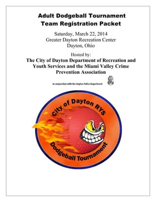 Adult Dodgeball Tournament
Team Registration Packet
Saturday, March 22, 2014
Greater Dayton Recreation Center
Dayton, Ohio
Hosted by:

The City of Dayton Department of Recreation and
Youth Services and the Miami Valley Crime
Prevention Association

 