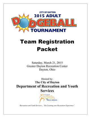 Team Registration
Packet
Saturday, March 21, 2015
Greater Dayton Recreation Center
Dayton, Ohio
Hosted by:
The City of Dayton
Department of Recreation and Youth
Services
Recreation and Youth Services…”Re-Creating your Recreation Experience”
 