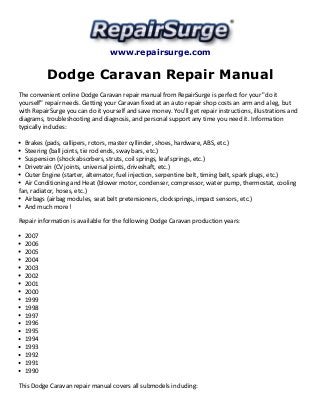 www.repairsurge.com 
Dodge Caravan Repair Manual 
The convenient online Dodge Caravan repair manual from RepairSurge is perfect for your "do it 
yourself" repair needs. Getting your Caravan fixed at an auto repair shop costs an arm and a leg, but 
with RepairSurge you can do it yourself and save money. You'll get repair instructions, illustrations and 
diagrams, troubleshooting and diagnosis, and personal support any time you need it. Information 
typically includes: 
Brakes (pads, callipers, rotors, master cyllinder, shoes, hardware, ABS, etc.) 
Steering (ball joints, tie rod ends, sway bars, etc.) 
Suspension (shock absorbers, struts, coil springs, leaf springs, etc.) 
Drivetrain (CV joints, universal joints, driveshaft, etc.) 
Outer Engine (starter, alternator, fuel injection, serpentine belt, timing belt, spark plugs, etc.) 
Air Conditioning and Heat (blower motor, condenser, compressor, water pump, thermostat, cooling 
fan, radiator, hoses, etc.) 
Airbags (airbag modules, seat belt pretensioners, clocksprings, impact sensors, etc.) 
And much more! 
Repair information is available for the following Dodge Caravan production years: 
2007 
2006 
2005 
2004 
2003 
2002 
2001 
2000 
1999 
1998 
1997 
1996 
1995 
1994 
1993 
1992 
1991 
1990 
This Dodge Caravan repair manual covers all submodels including: 
 