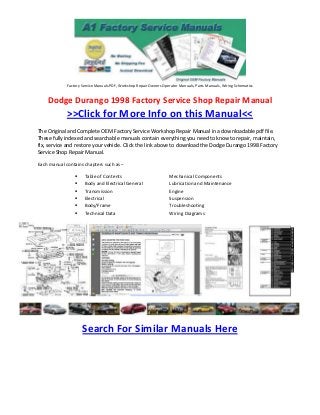 Factory Service Manuals PDF, Workshop Repair Owners Operator Manuals, Parts Manuals, Wiring Schematics


    Dodge Durango 1998 Factory Service Shop Repair Manual
             >>Click for More Info on this Manual<<
The Original and Complete OEM Factory Service Workshop Repair Manual in a downloadable pdf file.
These fully indexed and searchable manuals contain everything you need to know to repair, maintain,
fix, service and restore your vehicle. Click the link above to download the Dodge Durango 1998 Factory
Service Shop Repair Manual.

Each manual contains chapters such as –

                     Table of Contents                              Mechanical Components
                     Body and Electrical General                    Lubrication and Maintenance
                     Transmission                                   Engine
                     Electrical                                     Suspension
                     Body/Frame                                     Troubleshooting
                     Technical Data                                 Wiring Diagrams




                     Search For Similar Manuals Here
 