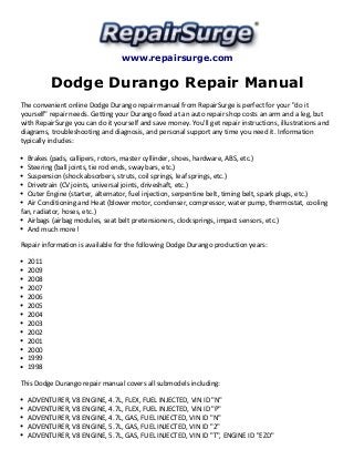 www.repairsurge.com 
Dodge Durango Repair Manual 
The convenient online Dodge Durango repair manual from RepairSurge is perfect for your "do it 
yourself" repair needs. Getting your Durango fixed at an auto repair shop costs an arm and a leg, but 
with RepairSurge you can do it yourself and save money. You'll get repair instructions, illustrations and 
diagrams, troubleshooting and diagnosis, and personal support any time you need it. Information 
typically includes: 
Brakes (pads, callipers, rotors, master cyllinder, shoes, hardware, ABS, etc.) 
Steering (ball joints, tie rod ends, sway bars, etc.) 
Suspension (shock absorbers, struts, coil springs, leaf springs, etc.) 
Drivetrain (CV joints, universal joints, driveshaft, etc.) 
Outer Engine (starter, alternator, fuel injection, serpentine belt, timing belt, spark plugs, etc.) 
Air Conditioning and Heat (blower motor, condenser, compressor, water pump, thermostat, cooling 
fan, radiator, hoses, etc.) 
Airbags (airbag modules, seat belt pretensioners, clocksprings, impact sensors, etc.) 
And much more! 
Repair information is available for the following Dodge Durango production years: 
2011 
2009 
2008 
2007 
2006 
2005 
2004 
2003 
2002 
2001 
2000 
1999 
1998 
This Dodge Durango repair manual covers all submodels including: 
ADVENTURER, V8 ENGINE, 4.7L, FLEX, FUEL INJECTED, VIN ID "N" 
ADVENTURER, V8 ENGINE, 4.7L, FLEX, FUEL INJECTED, VIN ID "P" 
ADVENTURER, V8 ENGINE, 4.7L, GAS, FUEL INJECTED, VIN ID "N" 
ADVENTURER, V8 ENGINE, 5.7L, GAS, FUEL INJECTED, VIN ID "2" 
ADVENTURER, V8 ENGINE, 5.7L, GAS, FUEL INJECTED, VIN ID "T", ENGINE ID "EZD" 
 