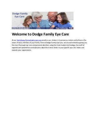 Welcome to Dodge Family Eye Care
At our Harrisburg, Pennsylvania eye care practice, our mission is to preserve, restore and enhance the
vision of every member of your family. Here at Dodge Family Eye Care, we are committed to giving you
the most thorough eye care and personal attention using the most modern technology. Our staff of
experienced optometrists and opticians takes the time to listen to your specific eye care needs and
exceeds your expectations.
 
