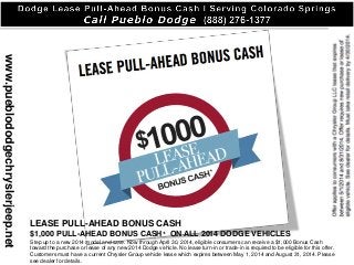 www.pueblododgechryslerjeep.net
LEASE PULL-AHEAD BONUS CASH
$1,000 PULL-AHEAD BONUS CASH+ ON ALL 2014 DODGE VEHICLES
Step up to a new 2014 model and save. Now through April 30, 2014, eligible consumers can receive a $1,000 Bonus Cash
toward the purchase or lease of any new 2014 Dodge vehicle. No lease turn-in or trade-in is required to be eligible for this offer.
Customers must have a current Chrysler Group vehicle lease which expires between May 1, 2014 and August 31, 2014. Please
see dealer for details.
 