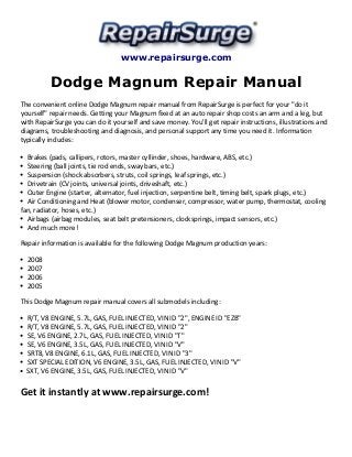 www.repairsurge.com 
Dodge Magnum Repair Manual 
The convenient online Dodge Magnum repair manual from RepairSurge is perfect for your "do it 
yourself" repair needs. Getting your Magnum fixed at an auto repair shop costs an arm and a leg, but 
with RepairSurge you can do it yourself and save money. You'll get repair instructions, illustrations and 
diagrams, troubleshooting and diagnosis, and personal support any time you need it. Information 
typically includes: 
Brakes (pads, callipers, rotors, master cyllinder, shoes, hardware, ABS, etc.) 
Steering (ball joints, tie rod ends, sway bars, etc.) 
Suspension (shock absorbers, struts, coil springs, leaf springs, etc.) 
Drivetrain (CV joints, universal joints, driveshaft, etc.) 
Outer Engine (starter, alternator, fuel injection, serpentine belt, timing belt, spark plugs, etc.) 
Air Conditioning and Heat (blower motor, condenser, compressor, water pump, thermostat, cooling 
fan, radiator, hoses, etc.) 
Airbags (airbag modules, seat belt pretensioners, clocksprings, impact sensors, etc.) 
And much more! 
Repair information is available for the following Dodge Magnum production years: 
2008 
2007 
2006 
2005 
This Dodge Magnum repair manual covers all submodels including: 
R/T, V8 ENGINE, 5.7L, GAS, FUEL INJECTED, VIN ID "2", ENGINE ID "EZB" 
R/T, V8 ENGINE, 5.7L, GAS, FUEL INJECTED, VIN ID "2" 
SE, V6 ENGINE, 2.7L, GAS, FUEL INJECTED, VIN ID "T" 
SE, V6 ENGINE, 3.5L, GAS, FUEL INJECTED, VIN ID "V" 
SRT8, V8 ENGINE, 6.1L, GAS, FUEL INJECTED, VIN ID "3" 
SXT SPECIAL EDITION, V6 ENGINE, 3.5L, GAS, FUEL INJECTED, VIN ID "V" 
SXT, V6 ENGINE, 3.5L, GAS, FUEL INJECTED, VIN ID "V" 
Get it instantly at www.repairsurge.com! 

