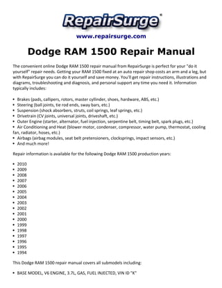 www.repairsurge.com 
Dodge RAM 1500 Repair Manual 
The convenient online Dodge RAM 1500 repair manual from RepairSurge is perfect for your "do it 
yourself" repair needs. Getting your RAM 1500 fixed at an auto repair shop costs an arm and a leg, but 
with RepairSurge you can do it yourself and save money. You'll get repair instructions, illustrations and 
diagrams, troubleshooting and diagnosis, and personal support any time you need it. Information 
typically includes: 
Brakes (pads, callipers, rotors, master cyllinder, shoes, hardware, ABS, etc.) 
Steering (ball joints, tie rod ends, sway bars, etc.) 
Suspension (shock absorbers, struts, coil springs, leaf springs, etc.) 
Drivetrain (CV joints, universal joints, driveshaft, etc.) 
Outer Engine (starter, alternator, fuel injection, serpentine belt, timing belt, spark plugs, etc.) 
Air Conditioning and Heat (blower motor, condenser, compressor, water pump, thermostat, cooling 
fan, radiator, hoses, etc.) 
Airbags (airbag modules, seat belt pretensioners, clocksprings, impact sensors, etc.) 
And much more! 
Repair information is available for the following Dodge RAM 1500 production years: 
2010 
2009 
2008 
2007 
2006 
2005 
2004 
2003 
2002 
2001 
2000 
1999 
1998 
1997 
1996 
1995 
1994 
This Dodge RAM 1500 repair manual covers all submodels including: 
BASE MODEL, V6 ENGINE, 3.7L, GAS, FUEL INJECTED, VIN ID "K" 
 