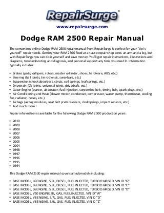 www.repairsurge.com 
Dodge RAM 2500 Repair Manual 
The convenient online Dodge RAM 2500 repair manual from RepairSurge is perfect for your "do it 
yourself" repair needs. Getting your RAM 2500 fixed at an auto repair shop costs an arm and a leg, but 
with RepairSurge you can do it yourself and save money. You'll get repair instructions, illustrations and 
diagrams, troubleshooting and diagnosis, and personal support any time you need it. Information 
typically includes: 
Brakes (pads, callipers, rotors, master cyllinder, shoes, hardware, ABS, etc.) 
Steering (ball joints, tie rod ends, sway bars, etc.) 
Suspension (shock absorbers, struts, coil springs, leaf springs, etc.) 
Drivetrain (CV joints, universal joints, driveshaft, etc.) 
Outer Engine (starter, alternator, fuel injection, serpentine belt, timing belt, spark plugs, etc.) 
Air Conditioning and Heat (blower motor, condenser, compressor, water pump, thermostat, cooling 
fan, radiator, hoses, etc.) 
Airbags (airbag modules, seat belt pretensioners, clocksprings, impact sensors, etc.) 
And much more! 
Repair information is available for the following Dodge RAM 2500 production years: 
2010 
2009 
2008 
2007 
2006 
2005 
2004 
1998 
1997 
1996 
1995 
1994 
This Dodge RAM 2500 repair manual covers all submodels including: 
BASE MODEL, L6 ENGINE, 5.9L, DIESEL, FUEL INJECTED, TURBOCHARGED, VIN ID "6" 
BASE MODEL, L6 ENGINE, 5.9L, DIESEL, FUEL INJECTED, TURBOCHARGED, VIN ID "C" 
BASE MODEL, L6 ENGINE, 5.9L, DIESEL, FUEL INJECTED, TURBOCHARGED, VIN ID "D" 
BASE MODEL, V10 ENGINE, 8L, GAS, FUEL INJECTED, VIN ID "W" 
BASE MODEL, V8 ENGINE, 5.7L, GAS, FUEL INJECTED, VIN ID "D" 
BASE MODEL, V8 ENGINE, 5.9L, GAS, FUEL INJECTED, VIN ID "Z" 
 