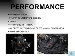 PERFORMANCE Base MSRP- $ 40,440 6.7 LITER CUMMINS TURBO DIESEL 350 HP 650 TORQUE AT 1500 RPM SIX SPEED AUTOMATIC / SIX SPEED MANUAL TRNSMISSON INLINE SIX CYLINDER