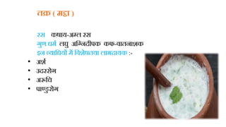 तक्र ( मट्ठा )
रस कषाय-अबुल रस
गुण धमध लघु अहग्नदीपक कफ-िातनाशक
इन व्याहधयों में हिशेषतया लाभदायक :-
• अशध
• उदररोग
• अरूहच
• पाण्डु रोग
 