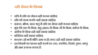 दिी सेवन क
े हनयम
• राहत्र में दहध का सेिन निीं करना चाहिए।
• दहध को गरम करक
े निीं खाना चाहिए।
• बसन्त, ग्रीष्म, शरद ऋतु में दहध का सेिन निीं करना चाहिए।
• मूंग की दाल क
े हबना, मधु (शिद) क
े हबना, घी क
े हबना, शक
ध रा क
े हबना,
• आिँला क
े हबना दिी निीं खाना चाहिए।
• प्रहतहदन निीं खाना चाहिए।
• मन्दक (जो भली भाँहत जमा न िो) मन्द दिी निीं खाना चाहिए।
• इन हनयमों का पालन निीं करने पर ज्िर, रक्तहपत्त, हिसपध, क
ु ष्ठ, पाण्डु
और भ्रम उत्पन्न करता िै।
 