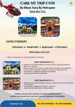CARE MY TRIP.COM
CARE MY TRIP.COM
CARE MY TRIP.COM
Dehradun Dehradun
Kedarnath
YATRA ITINERARY
Badrinath
Departure from Phata Helipad at around 3:00pm and arrival at Badrinath
in 35 minutes
VIP Darshan at Badrinath Temple (1-1.5hours)
Departure from Badrinath to Sahastradhara
Departure from Sahastradhara at around 11am to 12pm and arrival at
Phata in 45 minutes
Shuttle transfer from Phata to Kedarnath (for darshan) and Kedarnath
to Phata (after darshan) / around 6-7 minutes of flying each way
VIP Darshan at Kedarnath Temple (90 minutes)
Departure from Phata to Badrinath
SHRI KEDARNATH JI
SHRI BADRINATH JI
Dehradun Arrival
Do Dham Yatra By Helicopter
Do Dham Yatra By Helicopter
Do Dham Yatra By Helicopter
Same Day Trip
Meet and greet at Sahastradhara Helipad
FAREWELL BID AND FINAL TRANSFER TO SAHASTRADHARA HELIPAD
CARE MY TRIP ASSURES YOU A SAFE AND FULFILLING DARSHAN TO DO DHAMS!!!
Contact Us: +91 8527456666, +91 8527458888
 