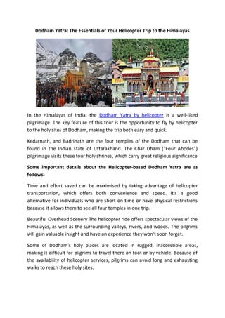 Dodham Yatra: The Essentials of Your Helicopter Trip to the Himalayas
In the Himalayas of India, the Dodham Yatra by helicopter is a well-liked
pilgrimage. The key feature of this tour is the opportunity to fly by helicopter
to the holy sites of Dodham, making the trip both easy and quick.
Kedarnath, and Badrinath are the four temples of the Dodham that can be
found in the Indian state of Uttarakhand. The Char Dham ("Four Abodes")
pilgrimage visits these four holy shrines, which carry great religious significance
Some important details about the Helicopter-based Dodham Yatra are as
follows:
Time and effort saved can be maximised by taking advantage of helicopter
transportation, which offers both convenience and speed. It's a good
alternative for individuals who are short on time or have physical restrictions
because it allows them to see all four temples in one trip.
Beautiful Overhead Scenery The helicopter ride offers spectacular views of the
Himalayas, as well as the surrounding valleys, rivers, and woods. The pilgrims
will gain valuable insight and have an experience they won't soon forget.
Some of Dodham's holy places are located in rugged, inaccessible areas,
making it difficult for pilgrims to travel there on foot or by vehicle. Because of
the availability of helicopter services, pilgrims can avoid long and exhausting
walks to reach these holy sites.
 