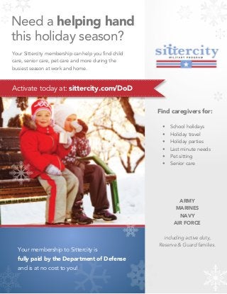 Need a helping hand
          this holiday season?
          Your Sittercity membership can help you find child
          care, senior care, pet care and more during the
          busiest season at work and home.

........................................................................................................................................

          Activate today at: sittercity.com/DoD
.........................................................................................................................................


                                                                                                                                    Find caregivers for:

                                                                                                                                            •   School holidays
                                                                                                                                            •   Holiday travel
                                                                                                                                            •   Holiday parties
                                                                                                                                            •   Last minute needs
                                                                                                                                            •   Pet sitting
                                                                                                                                            •   Senior care




                                                                                                                                                   ARMY
                                                                                                                                                 MARINES
                                                                                                                                                   NAVY
                                                                                                                                                 AIR FORCE

                                                                                                                                        including active duty,
                                                                                                                                      Reserve & Guard families.
               Your membership to Sittercity is
               fully paid by the Department of Defense
               and is at no cost to you!
 