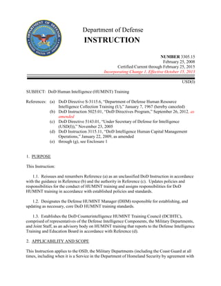 Department of Defense
INSTRUCTION
NUMBER 3305.15
February 25, 2008
Certified Current through February 25, 2015
Incorporating Change 1, Effective October 15, 2013
USD(I)
SUBJECT: DoD Human Intelligence (HUMINT) Training
References: (a) DoD Directive S-3115.6, “Department of Defense Human Resource
Intelligence Collection Training (U),” January 7, 1967 (hereby canceled)
(b) DoD Instruction 5025.01, “DoD Directives Program,” September 26, 2012, as
amended
(c) DoD Directive 5143.01, “Under Secretary of Defense for Intelligence
(USD(I)),” November 23, 2005
(d) DoD Instruction 3115.11, “DoD Intelligence Human Capital Management
Operations,” January 22, 2009, as amended
(e) through (g), see Enclosure 1
1. PURPOSE
This Instruction:
1.1. Reissues and renumbers Reference (a) as an unclassified DoD Instruction in accordance
with the guidance in Reference (b) and the authority in Reference (c). Updates policies and
responsibilities for the conduct of HUMINT training and assigns responsibilities for DoD
HUMINT training in accordance with established policies and standards.
1.2. Designates the Defense HUMINT Manager (DHM) responsible for establishing, and
updating as necessary, core DoD HUMINT training standards.
1.3. Establishes the DoD Counterintelligence HUMINT Training Council (DCIHTC),
comprised of representatives of the Defense Intelligence Components, the Military Departments,
and Joint Staff, as an advisory body on HUMINT training that reports to the Defense Intelligence
Training and Education Board in accordance with Reference (d).
2. APPLICABILITY AND SCOPE
This Instruction applies to the OSD, the Military Departments (including the Coast Guard at all
times, including when it is a Service in the Department of Homeland Security by agreement with
 