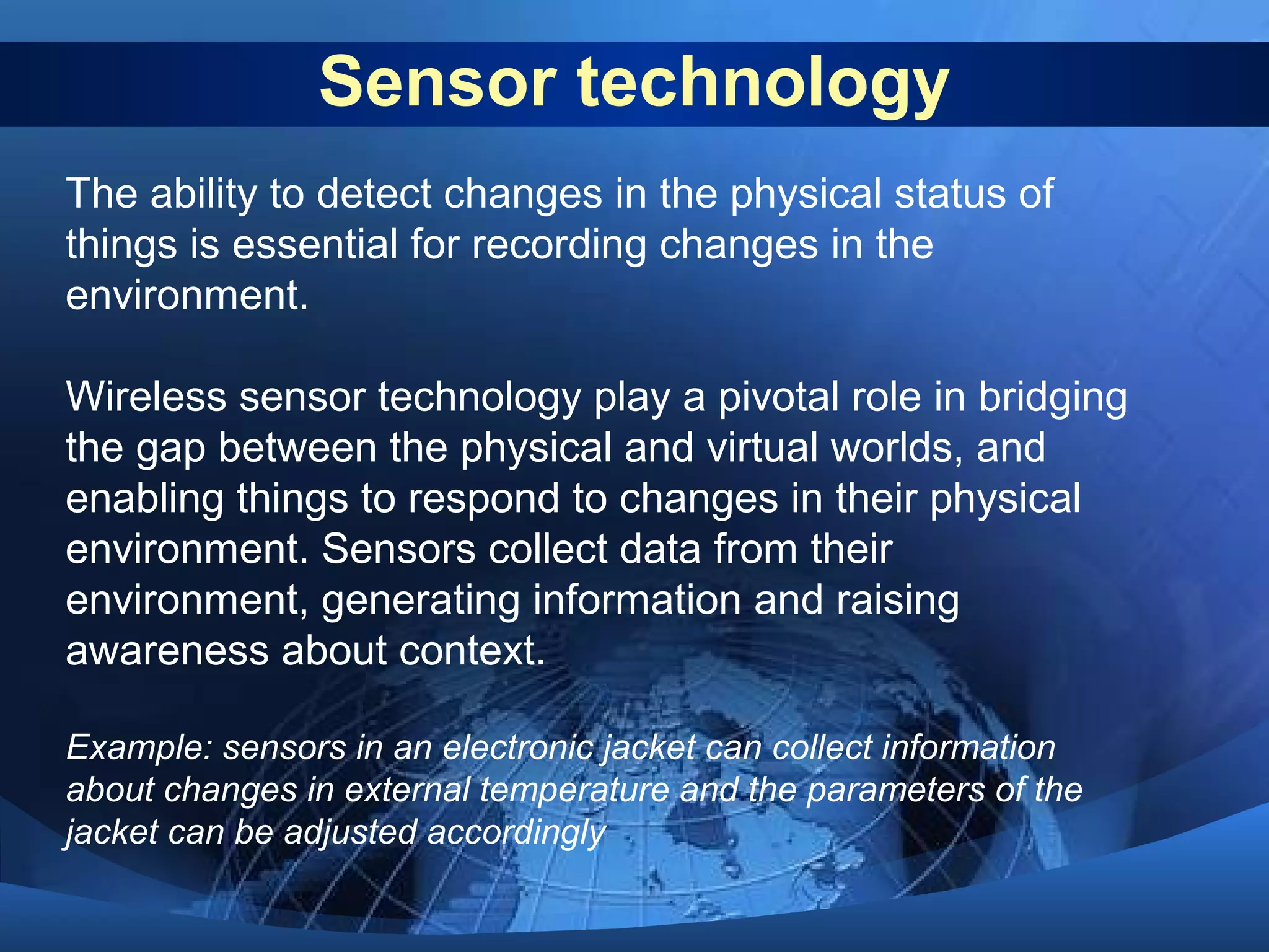 Sensor technology
The ability to detect changes in the physical status of
things is essential for recording changes in the
environment.
Wireless sensor technology play a pivotal role in bridging
the gap between the physical and virtual worlds, and
enabling things to respond to changes in their physical
environment. Sensors collect data from their
environment, generating information and raising
awareness about context.
Example: sensors in an electronic jacket can collect information
about changes in external temperature and the parameters of the
jacket can be adjusted accordingly
 