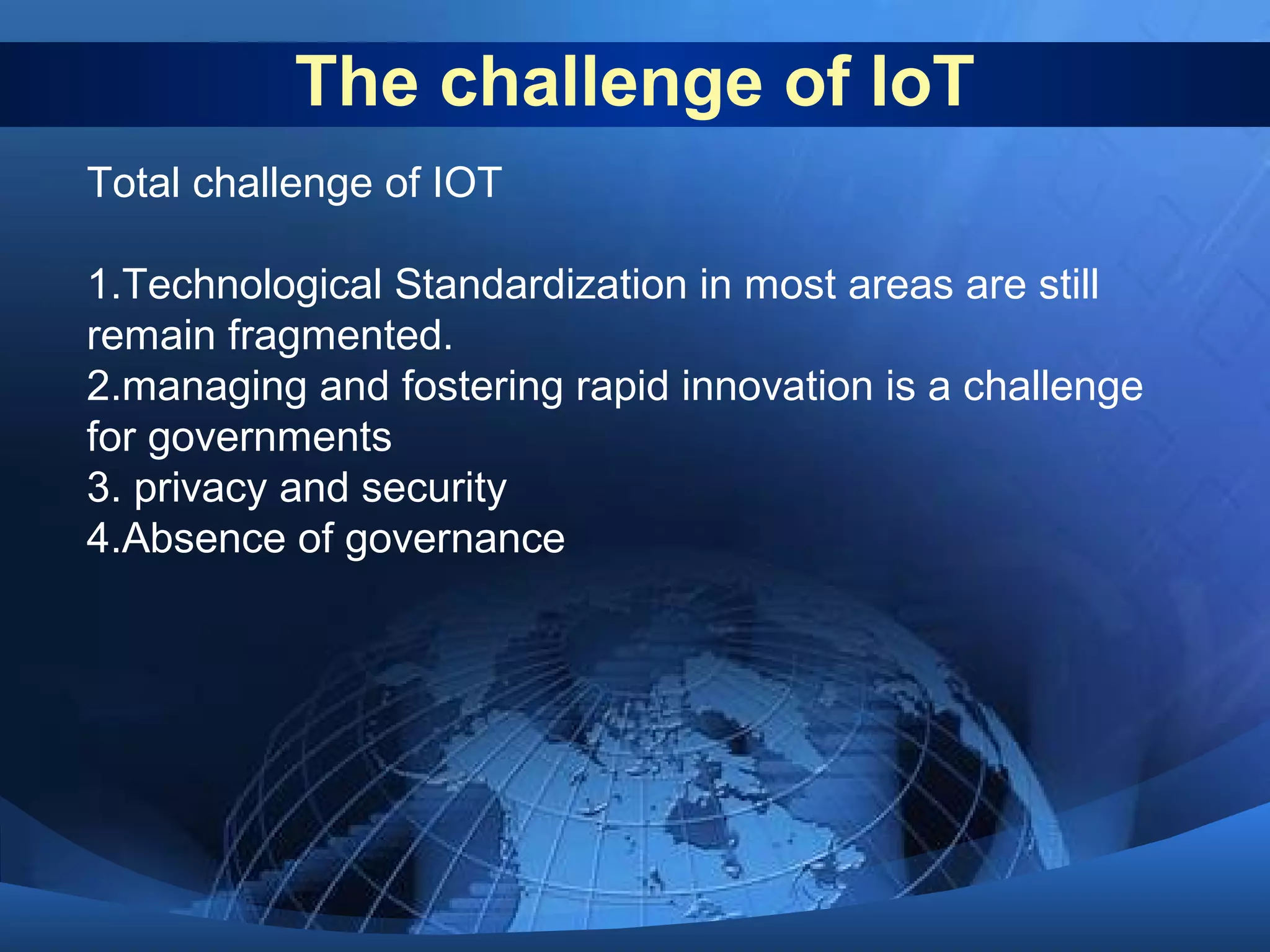 The challenge of IoT
Total challenge of IOT
1.Technological Standardization in most areas are still
remain fragmented.
2.managing and fostering rapid innovation is a challenge
for governments
3. privacy and security
4.Absence of governance
 