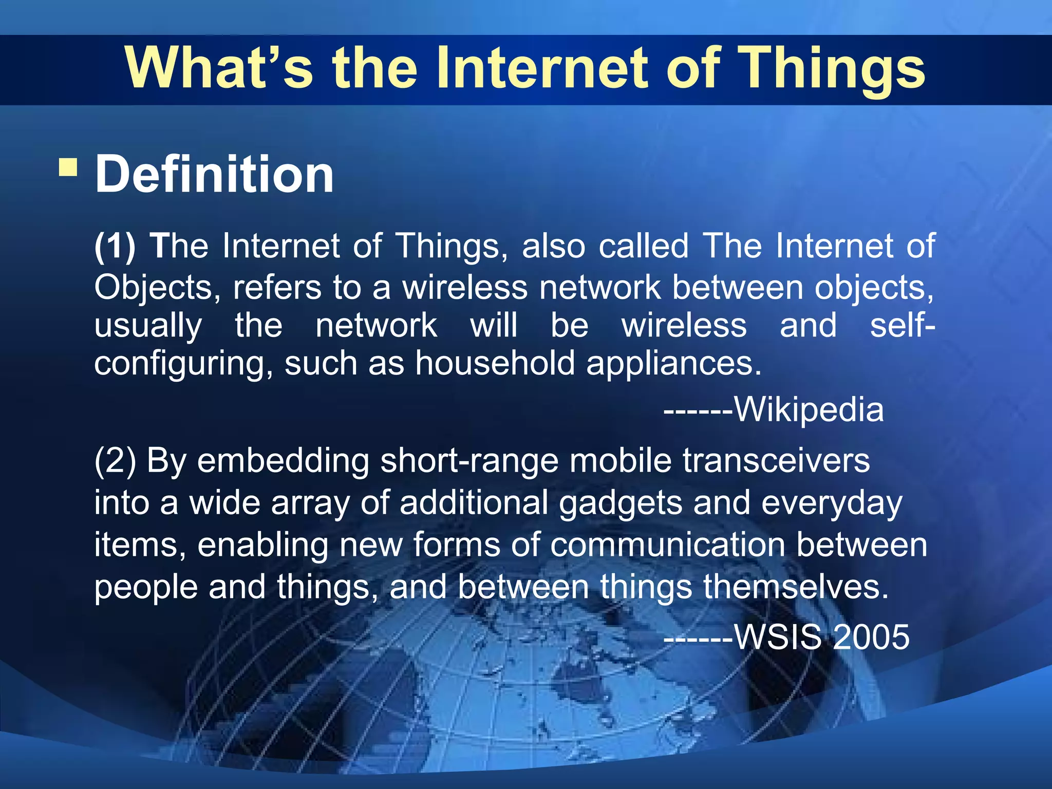 What’s the Internet of Things
 Definition
(1) The Internet of Things, also called The Internet of
Objects, refers to a wireless network between objects,
usually the network will be wireless and self-
configuring, such as household appliances.
------Wikipedia
(2) By embedding short-range mobile transceivers
into a wide array of additional gadgets and everyday
items, enabling new forms of communication between
people and things, and between things themselves.
------WSIS 2005
 