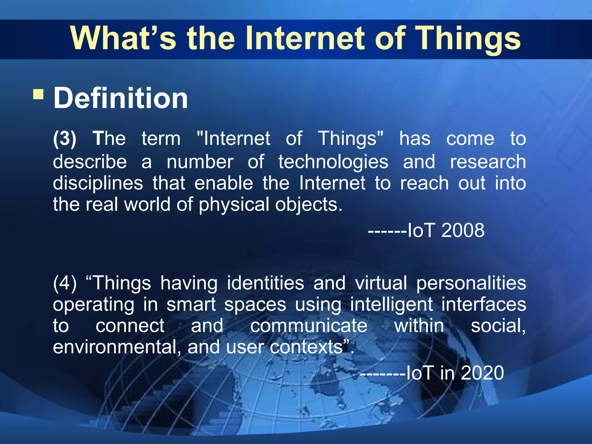 What’s the Internet of Things
 Definition
(3) The term "Internet of Things" has come to
describe a number of technologies and research
disciplines that enable the Internet to reach out into
the real world of physical objects.
------IoT 2008
(4) “Things having identities and virtual personalities
operating in smart spaces using intelligent interfaces
to connect and communicate within social,
environmental, and user contexts”.
-------IoT in 2020
 