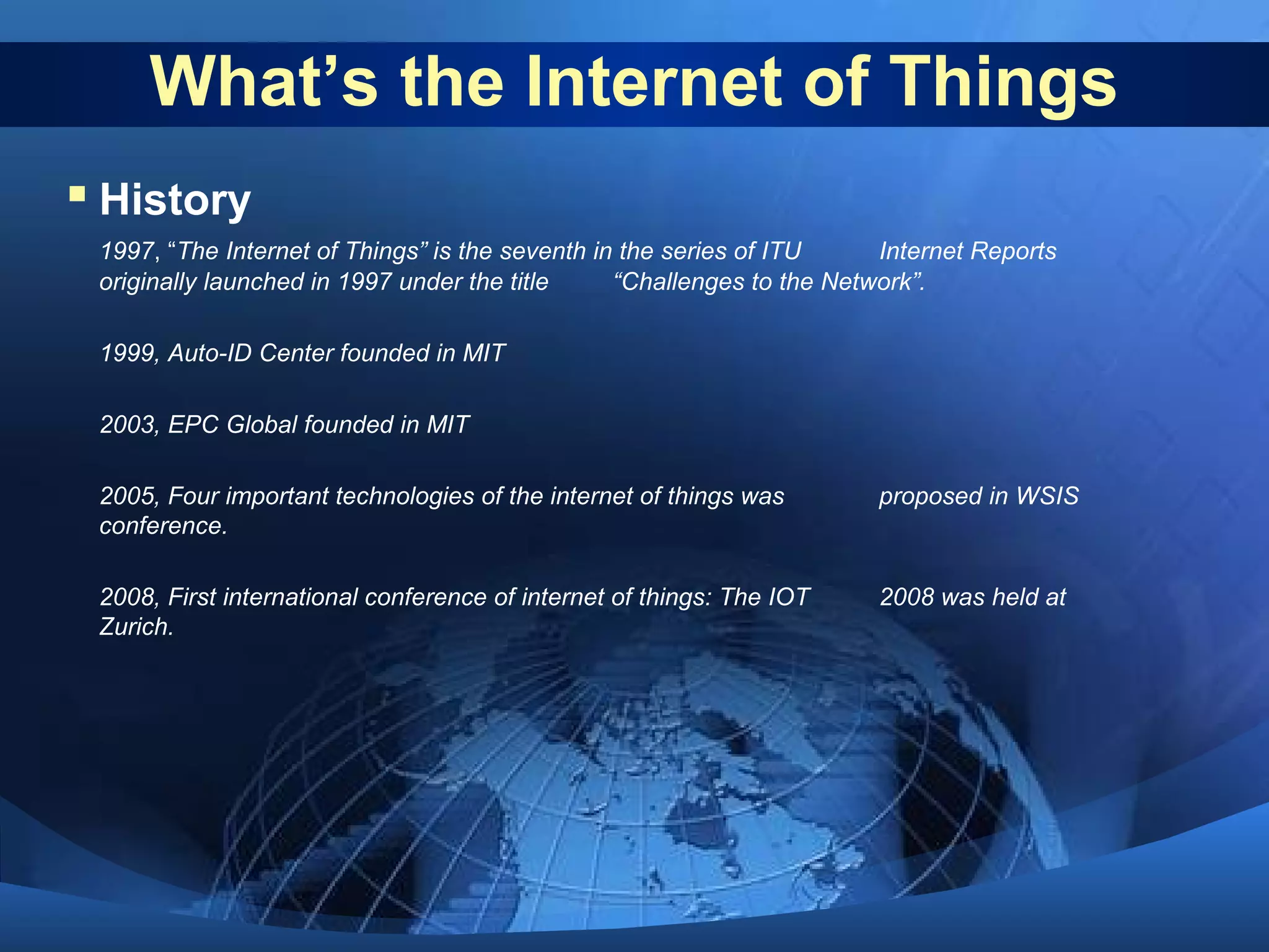 What’s the Internet of Things
 History
1997, “The Internet of Things” is the seventh in the series of ITU Internet Reports
originally launched in 1997 under the title “Challenges to the Network”.
1999, Auto-ID Center founded in MIT
2003, EPC Global founded in MIT
2005, Four important technologies of the internet of things was proposed in WSIS
conference.
2008, First international conference of internet of things: The IOT 2008 was held at
Zurich.
 