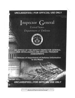 UNCLASSIFIED//FOR. OFFICIAL USE ONLY
Inspector General
United States
Department of Defense
(U) OFFICE OF THE DEPUTY INSPECTOR GENERAL
FOR INTELLIGENCE AND SPECIAL PROGRAM
ASSESSMENTS
(U) Release of Department of Defense Information
to the Media
This is a draft report by the Department of Defense Office of Inspector General
obtained by the Project On Government Oversight
 