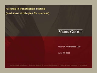 Failures in Penetration Testing
(and some strategies for success)




                                                                                             OSD IA Awareness Day


                                                                                             June 22, 2011




   RISK, COMPLIANCE, AND SECURITY   |   ENTERPRISE RESILIENCE   |   INFORMATION TECHNOLOGY   |   PROGRAM & PROJECT MANAGEMENT   |   INTELLIGENCE
 