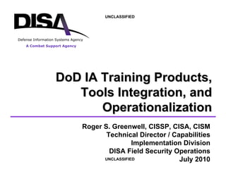 A Combat Support Agency
Defense Information Systems Agency
UNCLASSIFIED
UNCLASSIFIED
Roger S. Greenwell, CISSP, CISA, CISM
Technical Director / Capabilities
Implementation Division
DISA Field Security Operations
July 2010
DoD
DoD IA Training Products,
IA Training Products,
Tools Integration, and
Tools Integration, and
Operationalization
Operationalization
 