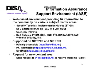 18
A Combat Support Agency
UNCLASSIFIED
UNCLASSIFIED
Information Assurance
Support Environment (IASE)
• Web-based environment providing IA information to
the community on various subject matter areas
– Security Technical Implementation Guides (STIGS)
– DoD Enterprise IA tools (SCCVI, SCRI, HBSS)
– Online IA Training
– DoD Policies, PPSM, CDS, CND, PKI, DIACAP/DITSCAP,
Wireless Security, etc.
• Supported on NIPRNet and SIPRNet
– Publicly accessible (http://iase.disa.mil)
– PKI Restricted (https://powhatan.iiie.disa.mil)
– SIPRNet (https://iase.disa.smil.mil)
• Request for new content area
– Send request to IA-Web@disa.mil to receive Welcome Packet
 