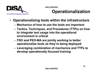 19
A Combat Support Agency
UNCLASSIFIED
UNCLASSIFIED
Operationalization
• Operationalizing tools within the infrastructure
– Mechanics of how to use the tools are important
– Tactics, Techniques, and Procedures (TTPs) on how
to integrate tool usage into the operational
environment is critical
– FSO and PEO-MA are jointly working to better
operationalize tools as they’re being deployed
– Leveraging combination of mechanics and TTPs to
develop operationally focused training
 