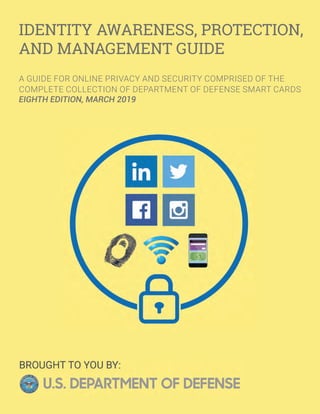 IDENTITY AWARENESS, PROTECTION,
AND MANAGEMENT GUIDE
A GUIDE FOR ONLINE PRIVACY AND SECURITY COMPRISED OF THE
COMPLETE COLLECTION OF DEPARTMENT OF DEFENSE SMART CARDS
EIGHTH EDITION, MARCH 2019
 