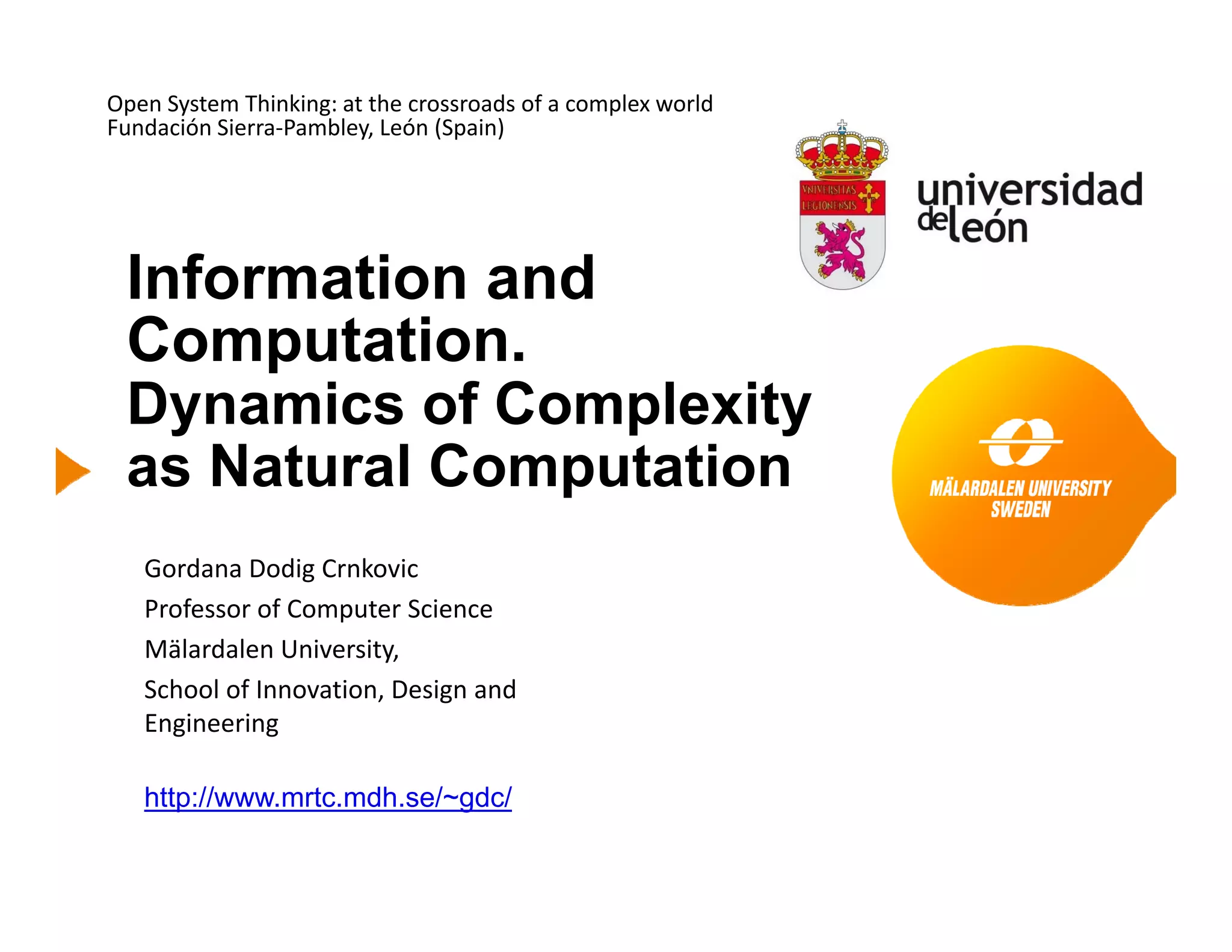 Open System Thinking: at the crossroads of a complex world
Fundación Sierra‐Pambley, León (Spain)
Information andInformation and
Computation.
Dynamics of ComplexityDynamics of Complexity
as Natural Computation
Gordana Dodig Crnkovic
Professor of Computer Science
Mälardalen University,Mälardalen University, 
School of Innovation, Design and 
Engineering
http://www.mrtc.mdh.se/~gdc/
 
