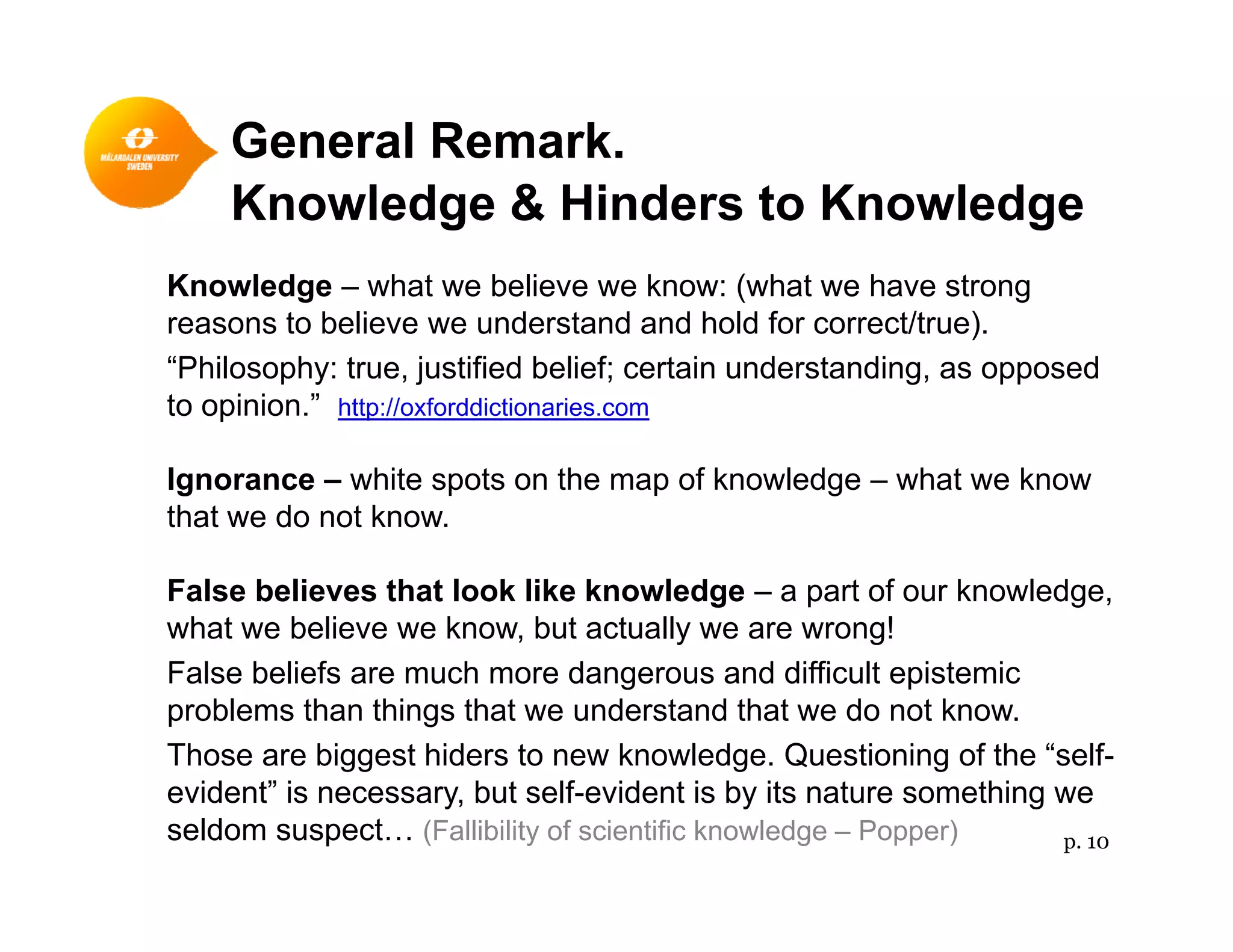 General Remark.
Knowledge & Hinders to Knowledge
Knowledge – what we believe we know: (what we have strongKnowledge what we believe we know: (what we have strong
reasons to believe we understand and hold for correct/true).
“Philosophy: true, justified belief; certain understanding, as opposed
to opinion.” http://oxforddictionaries.comto op o ttp //o o dd ct o a es co
Ignorance – white spots on the map of knowledge – what we know
that we do not know.
False believes that look like knowledge – a part of our knowledge,
what we believe we know, but actually we are wrong!
False beliefs are much more dangerous and difficult epistemic
problems than things that we understand that we do not know.
Those are biggest hiders to new knowledge. Questioning of the “self-
evident” is necessary, but self-evident is by its nature something we
seldom suspect… (Fallibility of scientific knowledge – Popper) p. 10
 
