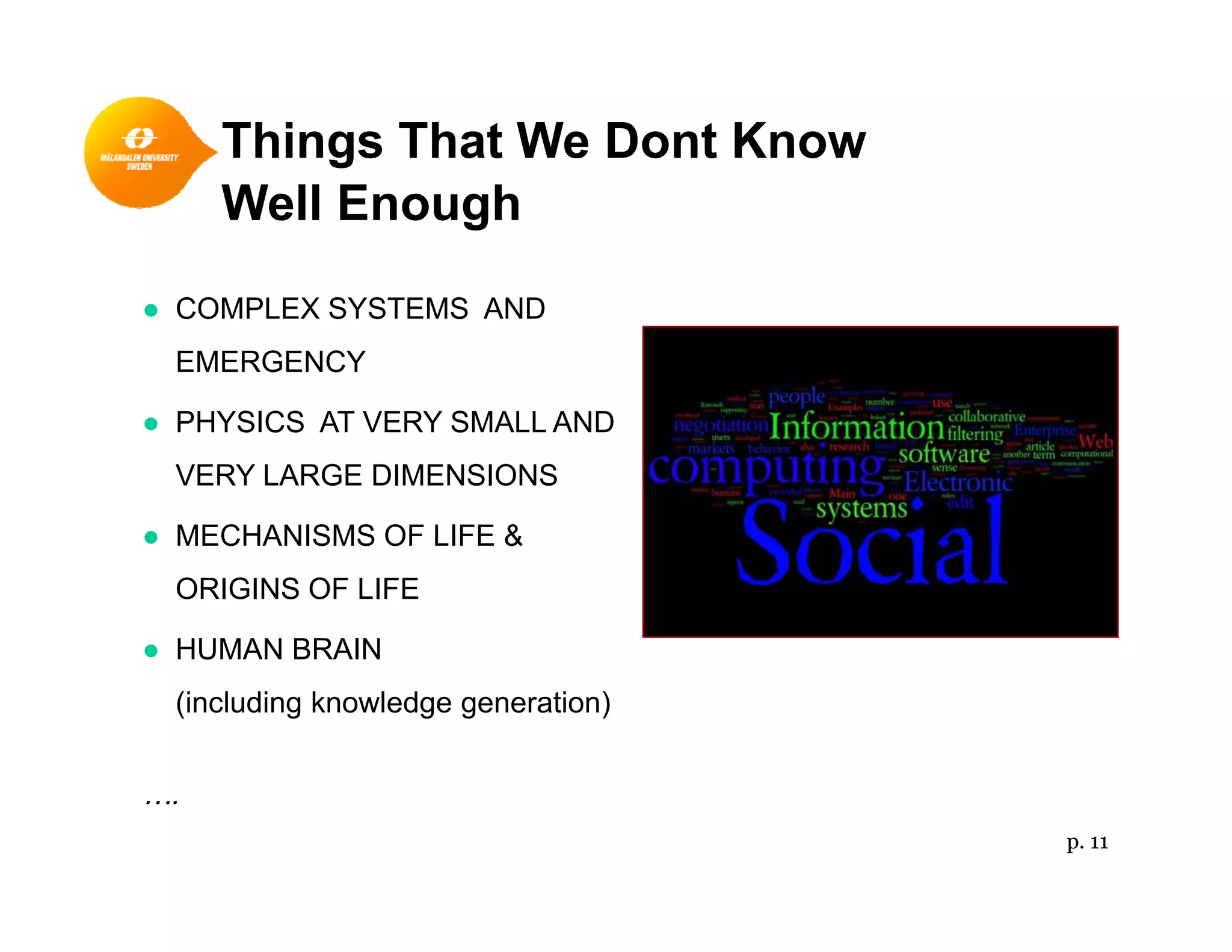Things That We Dont Know
Well Enough
● COMPLEX SYSTEMS AND
EMERGENCY
PHYSICS AT VERY SMALL AND● PHYSICS AT VERY SMALL AND
VERY LARGE DIMENSIONS
● MECHANISMS OF LIFE &● MECHANISMS OF LIFE &
ORIGINS OF LIFE
● HUMAN BRAIN● HUMAN BRAIN
(including knowledge generation)
….
p. 11
 