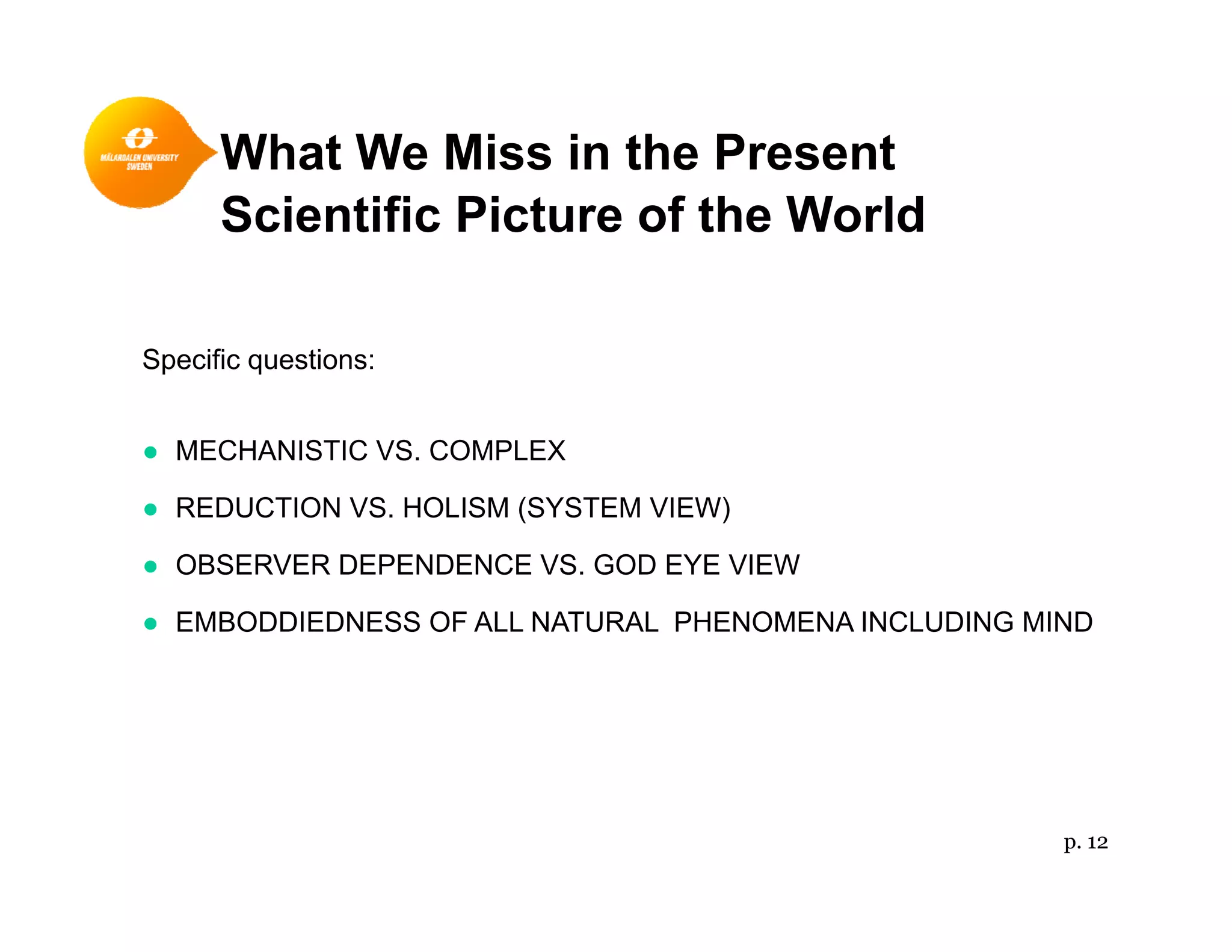 What We Miss in the Present
Scientific Picture of the World
Specific questions:
● MECHANISTIC VS. COMPLEX
● REDUCTION VS. HOLISM (SYSTEM VIEW)
● OBSERVER DEPENDENCE VS. GOD EYE VIEW
● EMBODDIEDNESS OF ALL NATURAL PHENOMENA INCLUDING MIND
p. 12
 