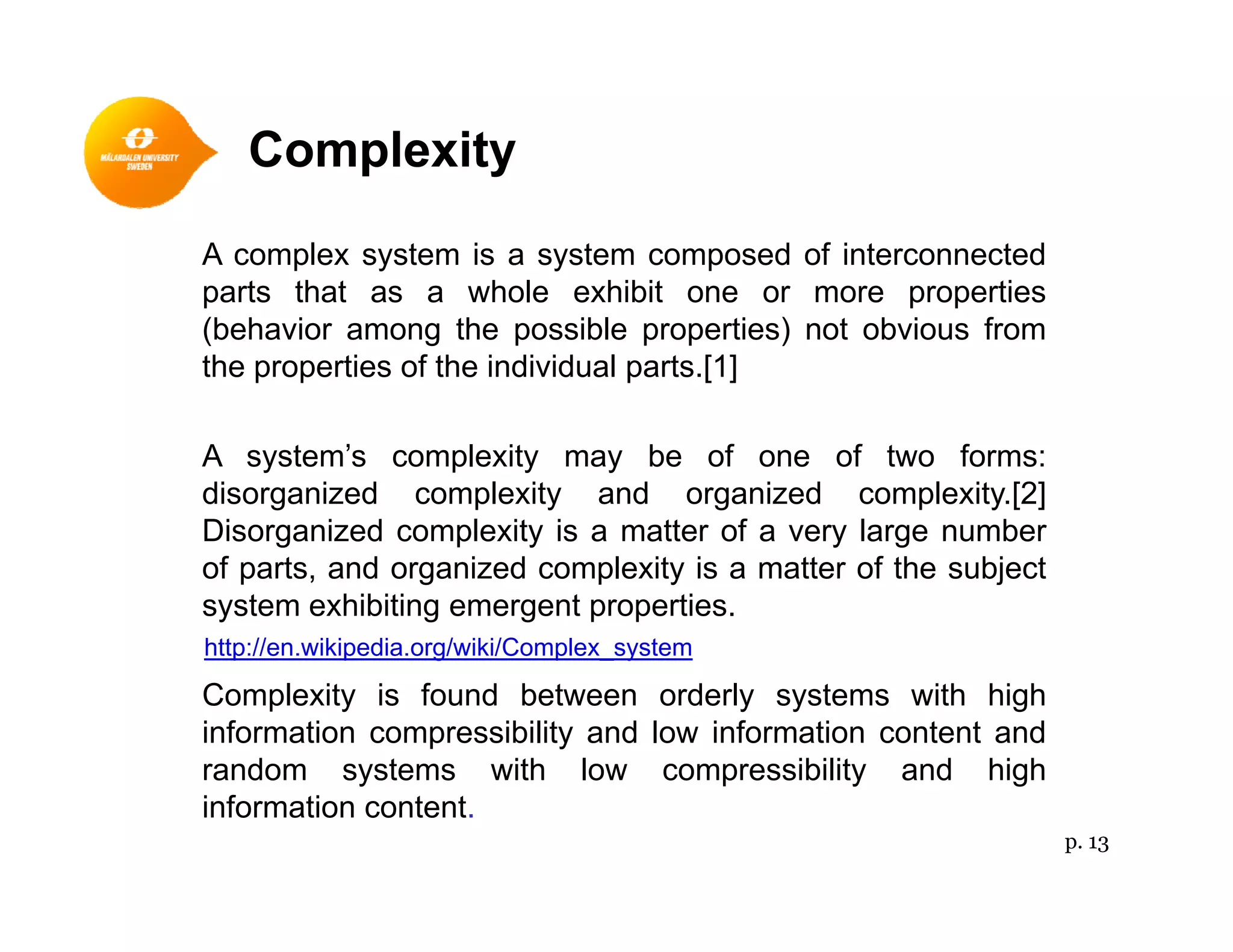 Complexityp y
A complex system is a system composed of interconnected
parts that as a whole exhibit one or more propertiesparts that as a whole exhibit one or more properties
(behavior among the possible properties) not obvious from
the properties of the individual parts.[1]
A system’s complexity may be of one of two forms:
disorganized complexity and organized complexity.[2]
Disorganized complexity is a matter of a very large numberDisorganized complexity is a matter of a very large number
of parts, and organized complexity is a matter of the subject
system exhibiting emergent properties.
http://en.wikipedia.org/wiki/Complex system
Complexity is found between orderly systems with high
information compressibility and low information content and
random systems with low compressibility and high
ttp //e ped a o g/ /Co p e _syste
random systems with low compressibility and high
information content.
p. 13
 