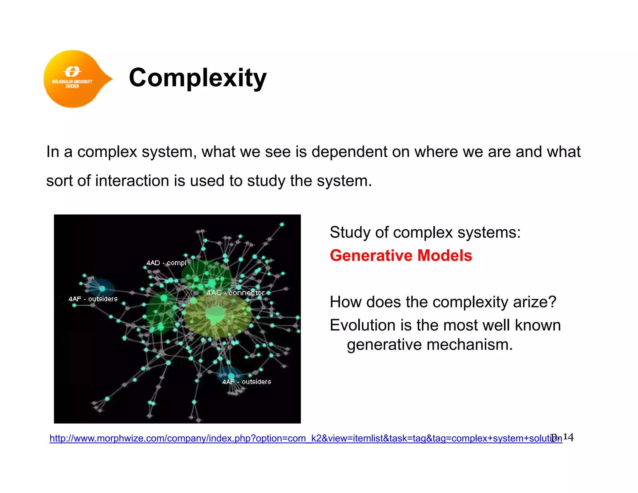 Complexityp y
In a complex system what we see is dependent on where we are and whatIn a complex system, what we see is dependent on where we are and what
sort of interaction is used to study the system.
Study of complex systems:
Generative Models
How does the complexity arize?
Evolution is the most well known
ti h igenerative mechanism.
http://www.morphwize.com/company/index.php?option=com_k2&view=itemlist&task=tag&tag=complex+system+solutionp. 14
 