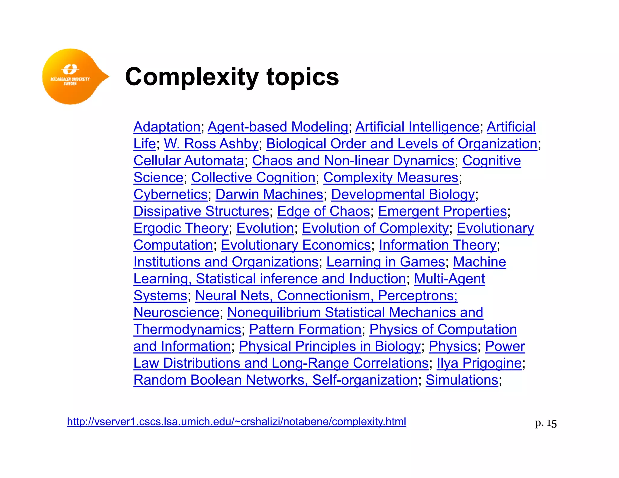 Complexity topics
Adaptation; Agent-based Modeling; Artificial Intelligence; Artificial
Life; W. Ross Ashby; Biological Order and Levels of Organization;
p y p
; y; g g ;
Cellular Automata; Chaos and Non-linear Dynamics; Cognitive
Science; Collective Cognition; Complexity Measures;
Cybernetics; Darwin Machines; Developmental Biology;
Dissipative Structures; Edge of Chaos; Emergent Properties;Dissipative Structures; Edge of Chaos; Emergent Properties;
Ergodic Theory; Evolution; Evolution of Complexity; Evolutionary
Computation; Evolutionary Economics; Information Theory;
Institutions and Organizations; Learning in Games; Machineg g
Learning, Statistical inference and Induction; Multi-Agent
Systems; Neural Nets, Connectionism, Perceptrons;
Neuroscience; Nonequilibrium Statistical Mechanics and
Thermodynamics; Pattern Formation; Physics of ComputationThermodynamics; Pattern Formation; Physics of Computation
and Information; Physical Principles in Biology; Physics; Power
Law Distributions and Long-Range Correlations; Ilya Prigogine;
Random Boolean Networks, Self-organization; Simulations;
p. 15http://vserver1.cscs.lsa.umich.edu/~crshalizi/notabene/complexity.html
 