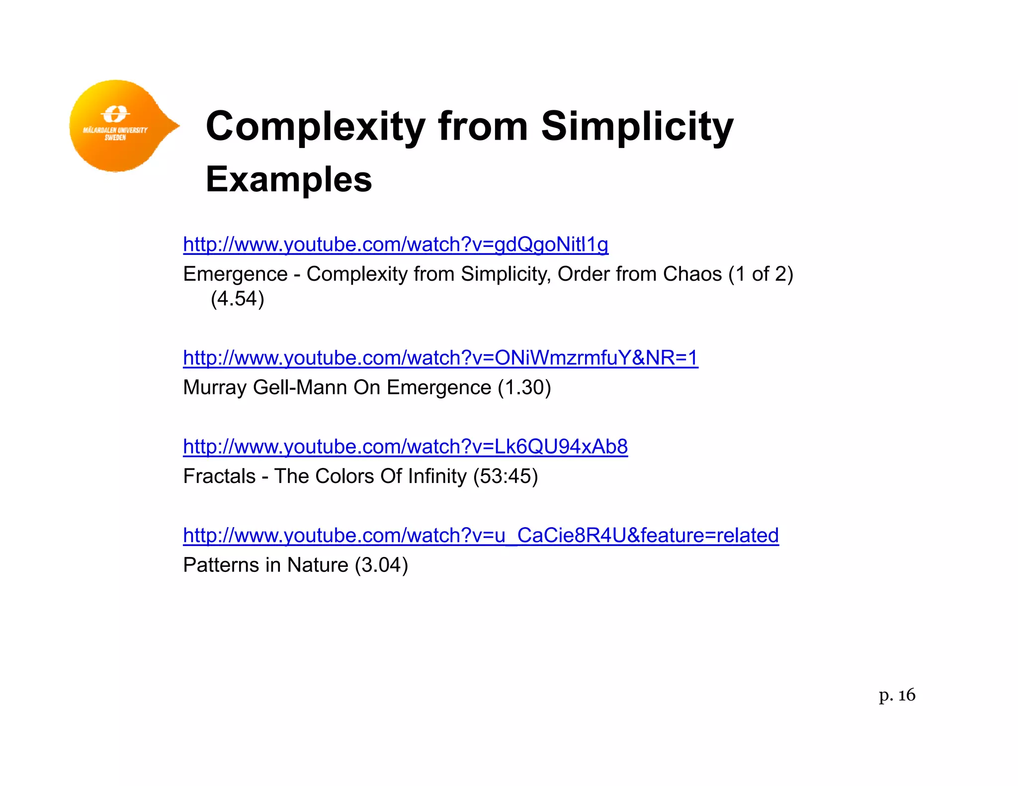 Complexity from Simplicityp y p y
Examples
http://www youtube com/watch?v=gdQgoNitl1ghttp://www.youtube.com/watch?v=gdQgoNitl1g
Emergence - Complexity from Simplicity, Order from Chaos (1 of 2)
(4.54)
http://www.youtube.com/watch?v=ONiWmzrmfuY&NR=1
Murray Gell-Mann On Emergence (1.30)
htt // t b / t h? Lk6QU94 Ab8http://www.youtube.com/watch?v=Lk6QU94xAb8
Fractals - The Colors Of Infinity (53:45)
http://www.youtube.com/watch?v=u CaCie8R4U&feature=relatedhttp://www.youtube.com/watch?v u_CaCie8R4U&feature related
Patterns in Nature (3.04)
p. 16
 