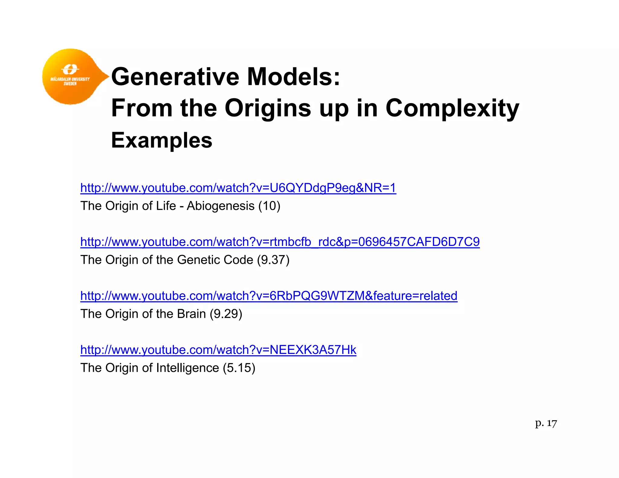 Generative Models:
From the Origins up in Complexity
Examplesp
http://www.youtube.com/watch?v=U6QYDdgP9eg&NR=1
The Origin of Life - Abiogenesis (10)The Origin of Life Abiogenesis (10)
http://www.youtube.com/watch?v=rtmbcfb_rdc&p=0696457CAFD6D7C9
The Origin of the Genetic Code (9.37)
http://www.youtube.com/watch?v=6RbPQG9WTZM&feature=related
The Origin of the Brain (9.29)
http://www.youtube.com/watch?v=NEEXK3A57Hk
The Origin of Intelligence (5.15)
p. 17
 