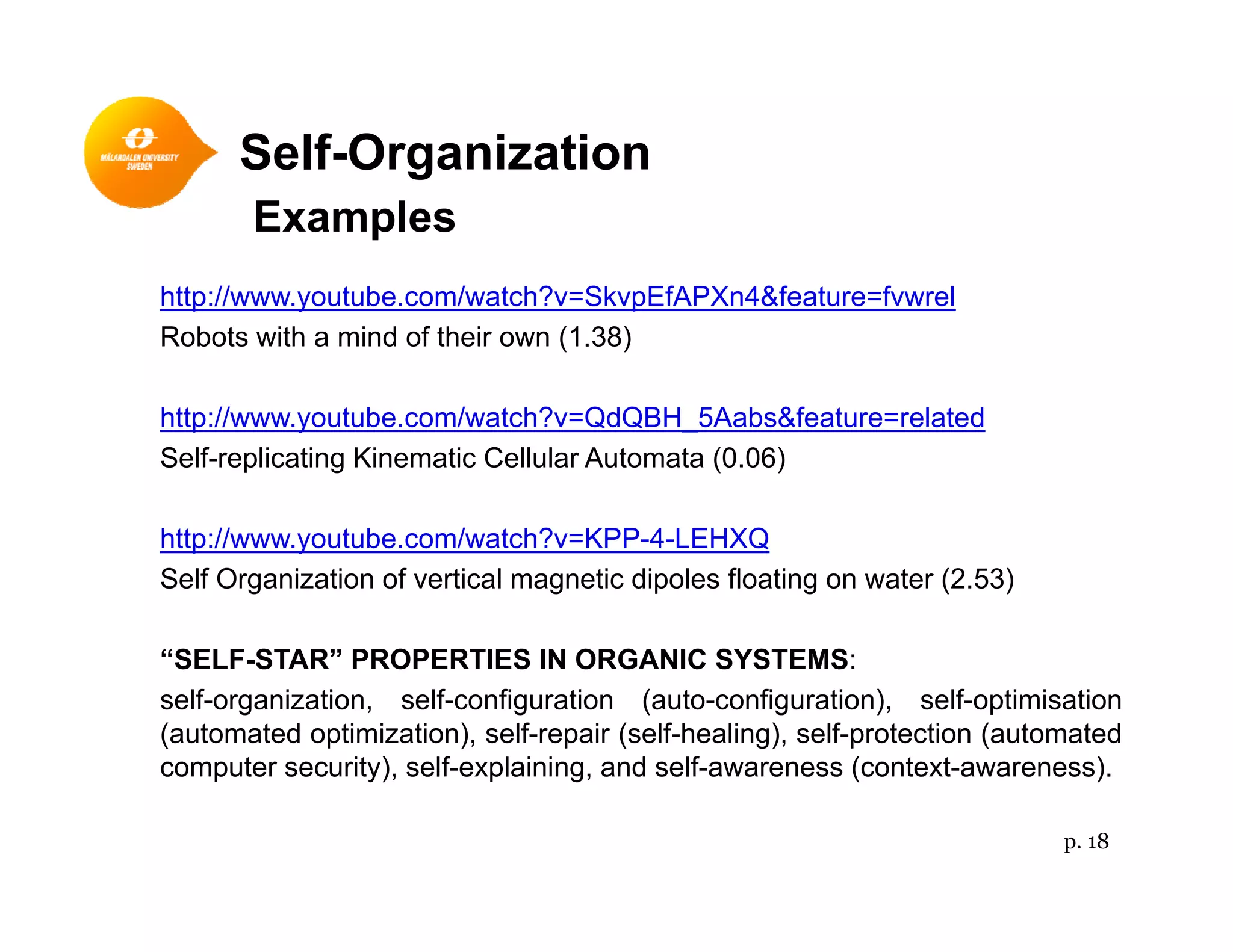 Self-Organizationg
Examples
http://www youtube com/watch?v=SkvpEfAPXn4&feature=fvwrelhttp://www.youtube.com/watch?v=SkvpEfAPXn4&feature=fvwrel
Robots with a mind of their own (1.38)
http://www youtube com/watch?v=QdQBH 5Aabs&feature=relatedhttp://www.youtube.com/watch?v=QdQBH_5Aabs&feature=related
Self-replicating Kinematic Cellular Automata (0.06)
http://www youtube com/watch?v=KPP 4 LEHXQhttp://www.youtube.com/watch?v=KPP-4-LEHXQ
Self Organization of vertical magnetic dipoles floating on water (2.53)
“SELF STAR” PROPERTIES IN ORGANIC SYSTEMS:“SELF-STAR” PROPERTIES IN ORGANIC SYSTEMS:
self-organization, self-configuration (auto-configuration), self-optimisation
(automated optimization), self-repair (self-healing), self-protection (automated
computer security), self-explaining, and self-awareness (context-awareness).computer security), self explaining, and self awareness (context awareness).
p. 18
 