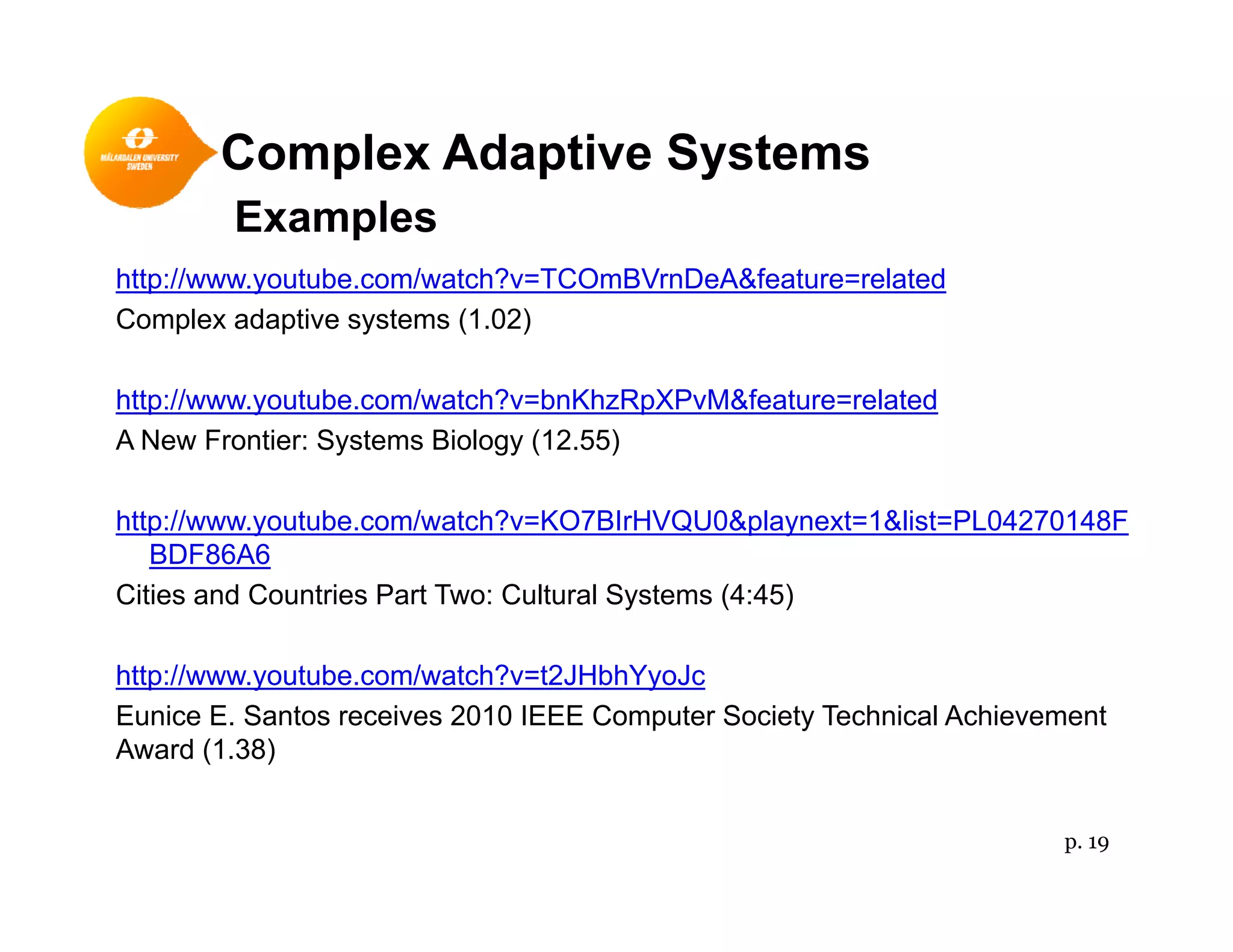 Complex Adaptive Systemsp p y
Examples
http://www.youtube.com/watch?v=TCOmBVrnDeA&feature=related
Complex adaptive systems (1.02)
http://www.youtube.com/watch?v=bnKhzRpXPvM&feature=related
A New Frontier: Systems Biology (12.55)
http://www.youtube.com/watch?v=KO7BIrHVQU0&playnext=1&list=PL04270148Fp y p y
BDF86A6
Cities and Countries Part Two: Cultural Systems (4:45)
http://www.youtube.com/watch?v=t2JHbhYyoJc
Eunice E. Santos receives 2010 IEEE Computer Society Technical Achievement
Award (1.38)
p. 19
 