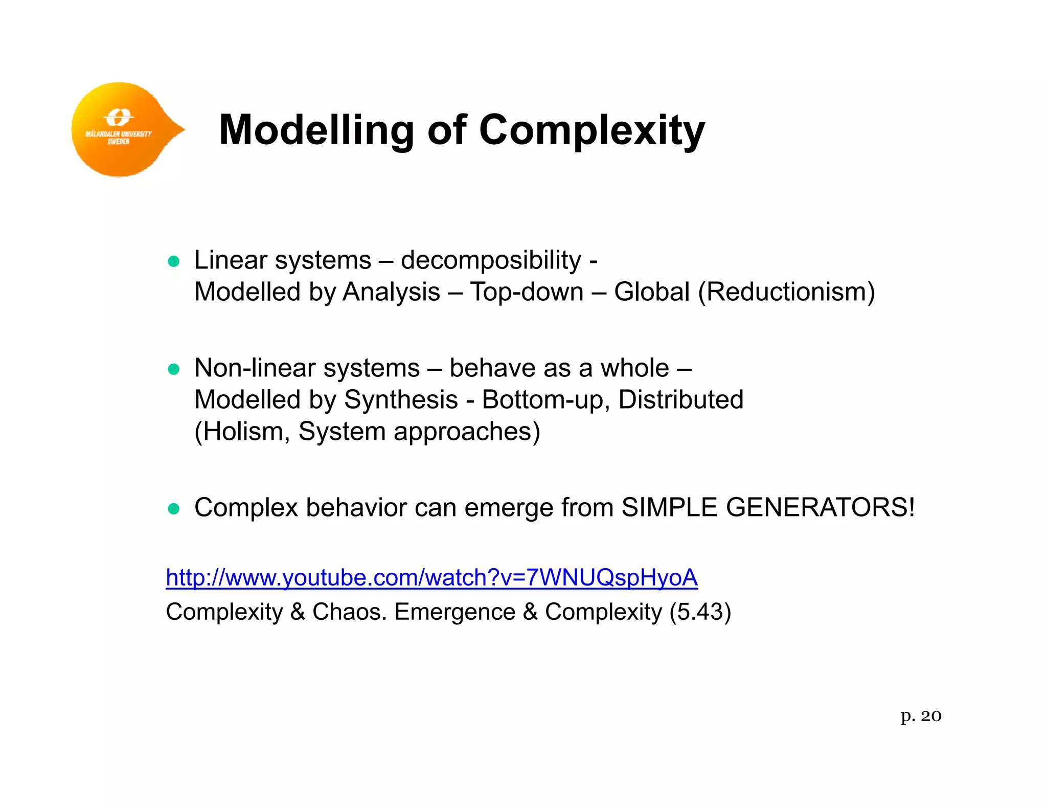 Modelling of Complexityg p y
Li t d ibilit● Linear systems – decomposibility -
Modelled by Analysis – Top-down – Global (Reductionism)
● Non-linear systems – behave as a whole –
Modelled by Synthesis - Bottom-up, Distributed
(Holism, System approaches)
● Complex behavior can emerge from SIMPLE GENERATORS!
http://www.youtube.com/watch?v=7WNUQspHyoA
Complexity & Chaos. Emergence & Complexity (5.43)
p. 20
 