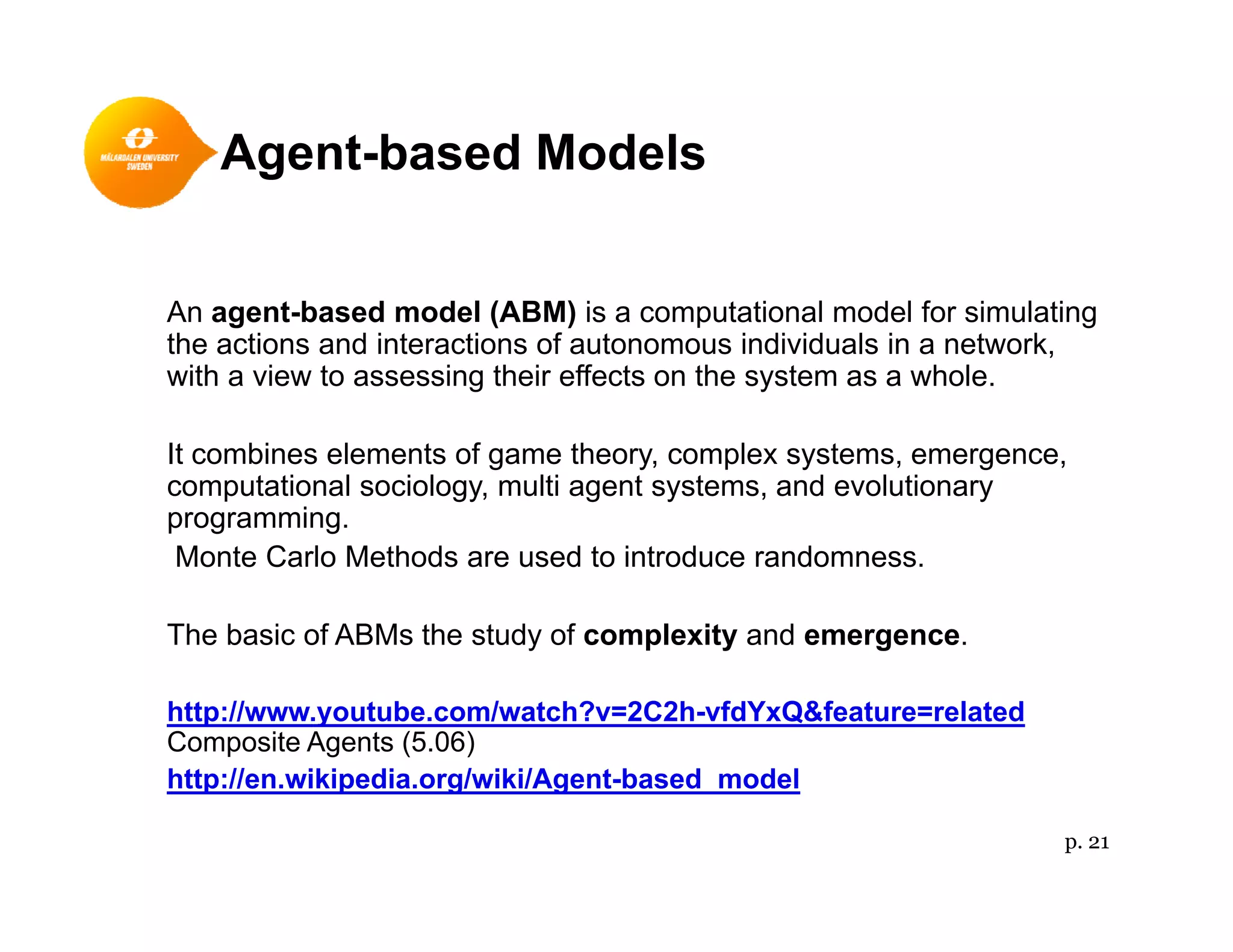 Agent-based Modelsg
An agent-based model (ABM) is a computational model for simulating
the actions and interactions of autonomous individuals in a network,
with a view to assessing their effects on the system as a whole.
It combines elements of game theory, complex systems, emergence,
computational sociology, multi agent systems, and evolutionary
programming.
Monte Carlo Methods are used to introduce randomness.
The basic of ABMs the study of complexity and emergence.
http://www.youtube.com/watch?v=2C2h-vfdYxQ&feature=related
Composite Agents (5.06)
http://en wikipedia org/wiki/Agent based modelhttp://en.wikipedia.org/wiki/Agent-based_model
p. 21
 