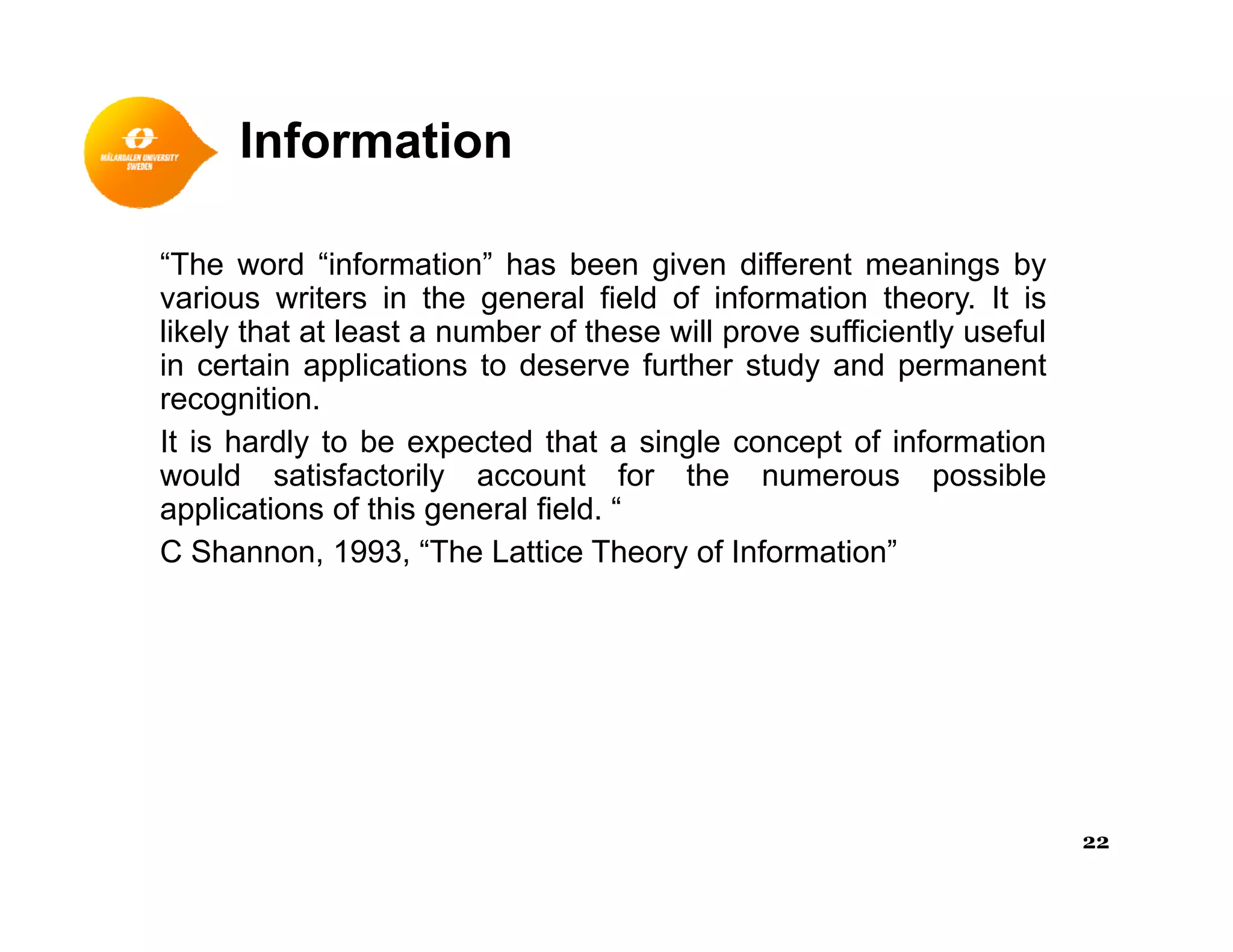 Information
“The word “information” has been given different meanings by
various writers in the general field of information theory It isvarious writers in the general field of information theory. It is
likely that at least a number of these will prove sufficiently useful
in certain applications to deserve further study and permanent
recognition.
It is hardly to be expected that a single concept of information
would satisfactorily account for the numerous possible
applications of this general field. “
C Shannon, 1993, “The Lattice Theory of Information”
22
 