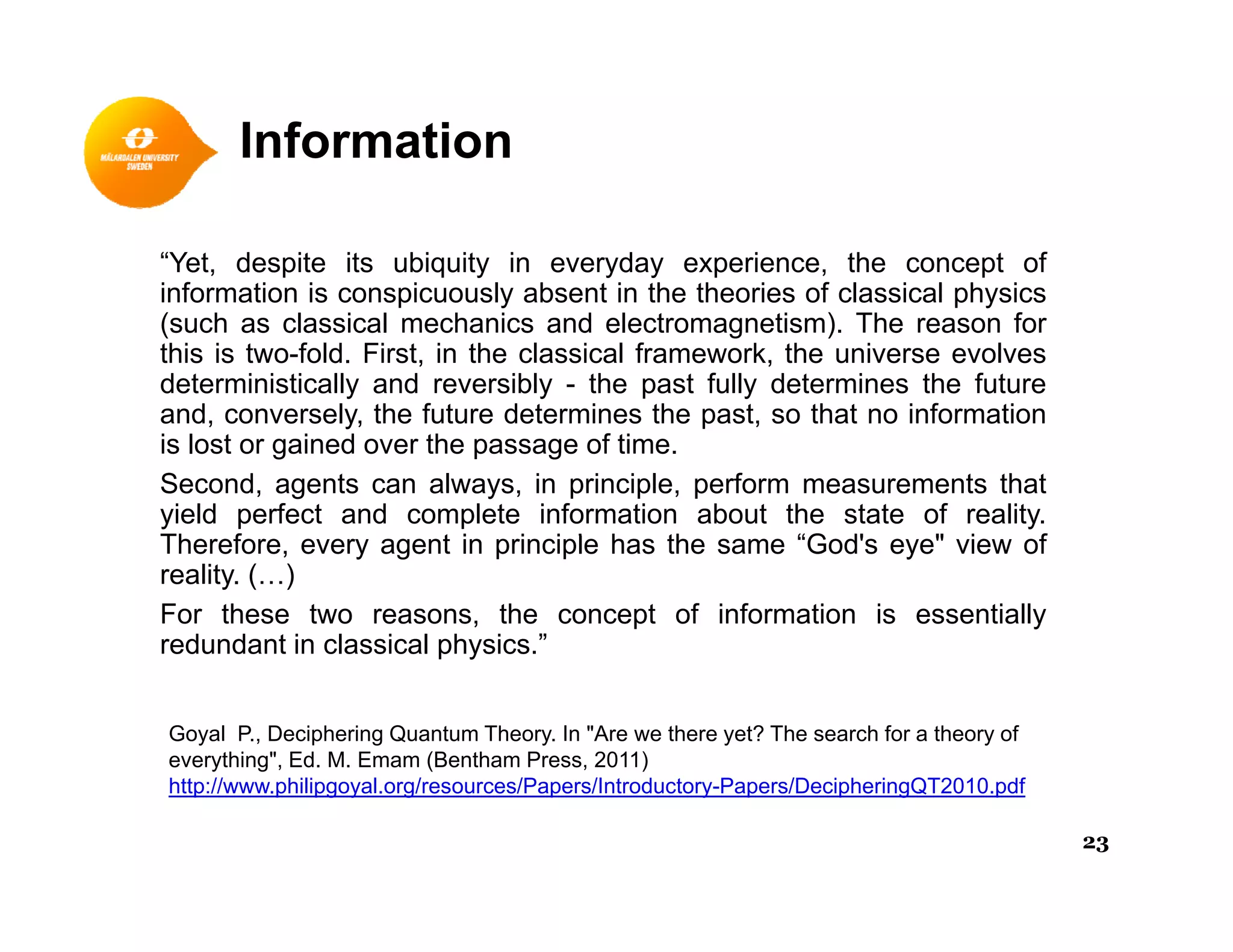 Information
“Yet, despite its ubiquity in everyday experience, the concept of
information is conspicuously absent in the theories of classical physicsinformation is conspicuously absent in the theories of classical physics
(such as classical mechanics and electromagnetism). The reason for
this is two-fold. First, in the classical framework, the universe evolves
deterministically and reversibly - the past fully determines the future
and conversely the future determines the past so that no informationand, conversely, the future determines the past, so that no information
is lost or gained over the passage of time.
Second, agents can always, in principle, perform measurements that
yield perfect and complete information about the state of reality.
Th f t i i i l h th “G d' " i fTherefore, every agent in principle has the same “God's eye" view of
reality. (…)
For these two reasons, the concept of information is essentially
redundant in classical physics.”p y
Goyal P., Deciphering Quantum Theory. In "Are we there yet? The search for a theory of
everything", Ed. M. Emam (Bentham Press, 2011)
http://www.philipgoyal.org/resources/Papers/Introductory-Papers/DecipheringQT2010.pdf
23
 