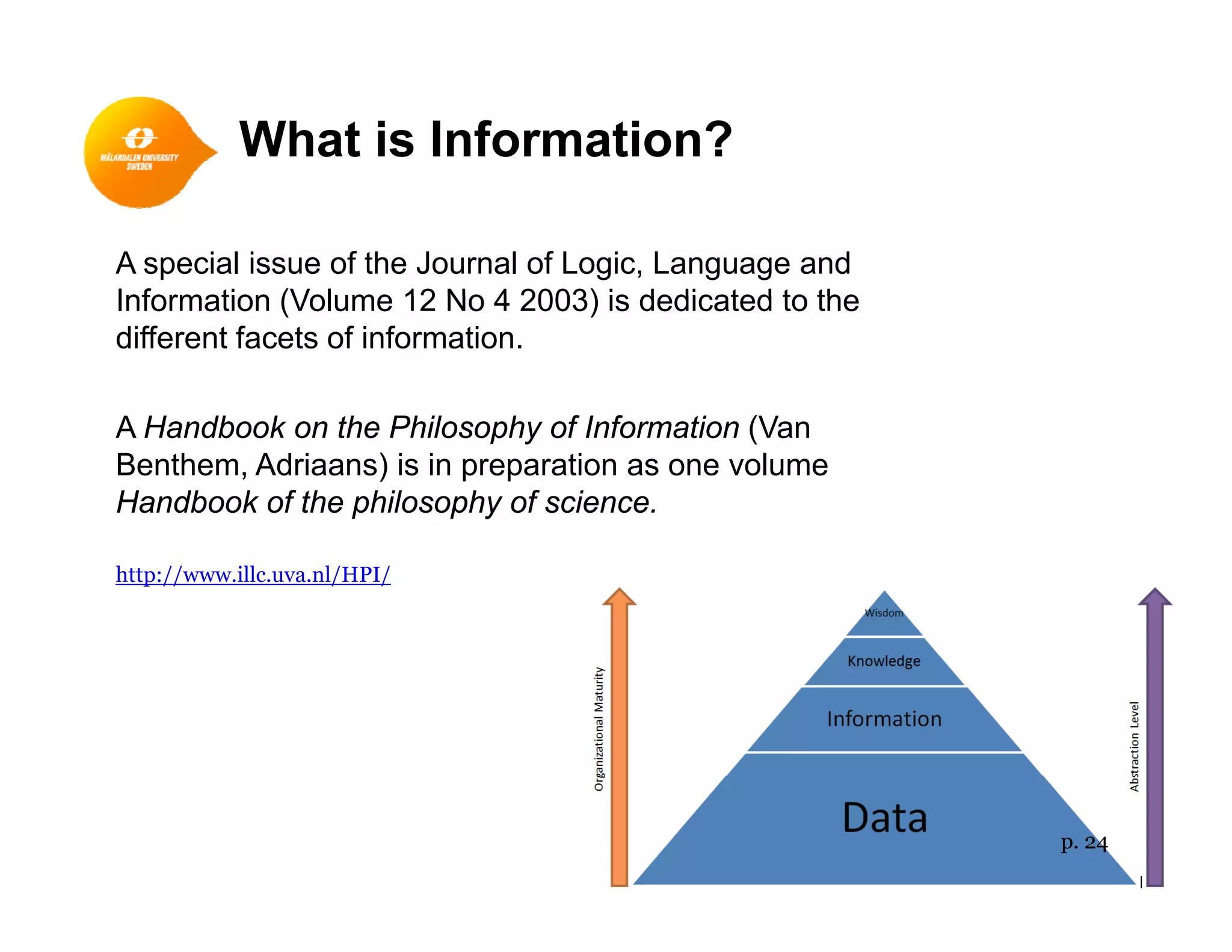 What is Information?
A special issue of the Journal of Logic, Language and
Information (Volume 12 No 4 2003) is dedicated to theInformation (Volume 12 No 4 2003) is dedicated to the
different facets of information.
A H db k h Phil h f I f i (VA Handbook on the Philosophy of Information (Van
Benthem, Adriaans) is in preparation as one volume
Handbook of the philosophy of science.
http://www.illc.uva.nl/HPI/
p. 24
 
